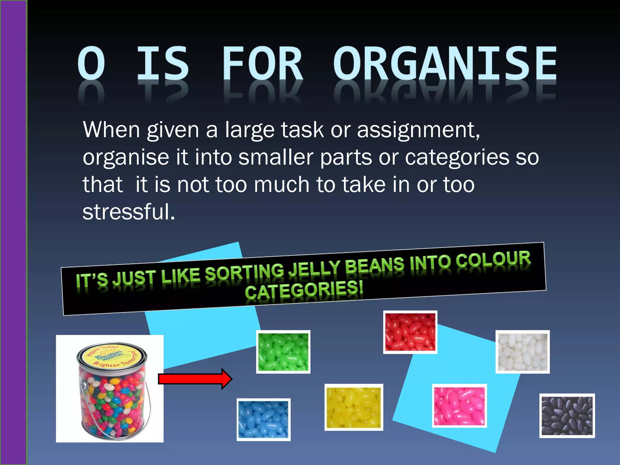 When given a large task or assignment, organise it into smaller parts or categories so that  it is not too much to take in or too stressful. 