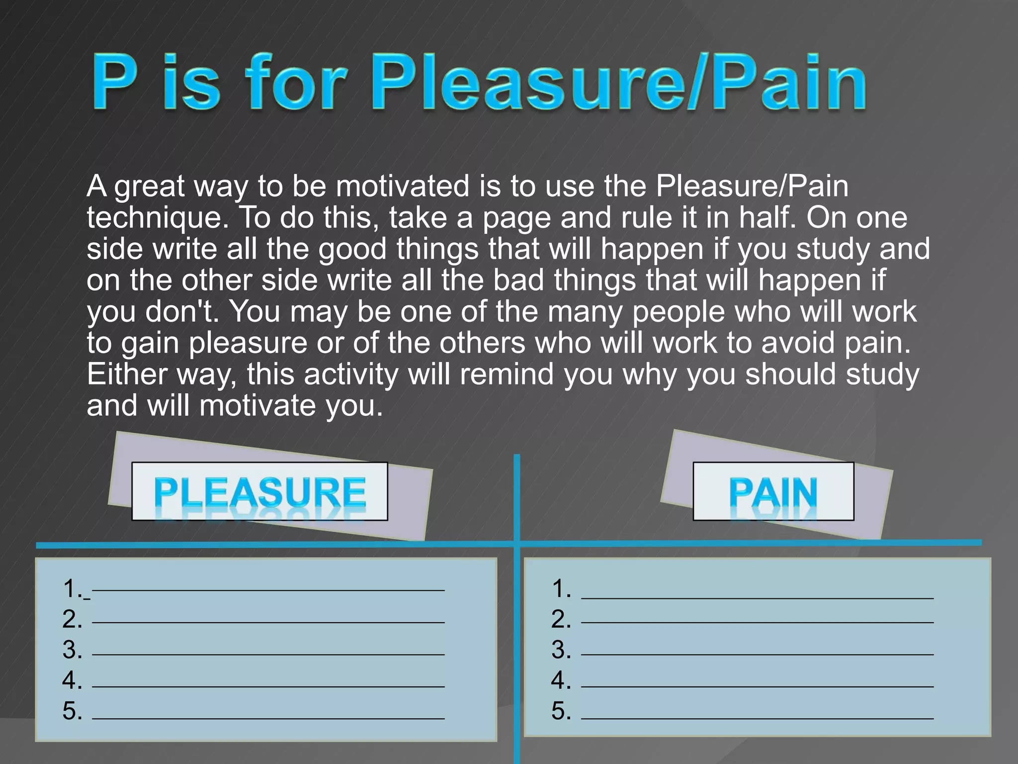 A great way to be motivated is to use the Pleasure/Pain technique. To do this, take a page and rule it in half. On one side write all the good things that will happen if you study and on the other side write all the bad things that will happen if you don't. You may be one of the many people who will work to gain pleasure or of the others who will work to avoid pain. Either way, this activity will remind you why you should study and will motivate you. 1.   2.  3.  4. 5. 1.  2.  3.  4. 5. 