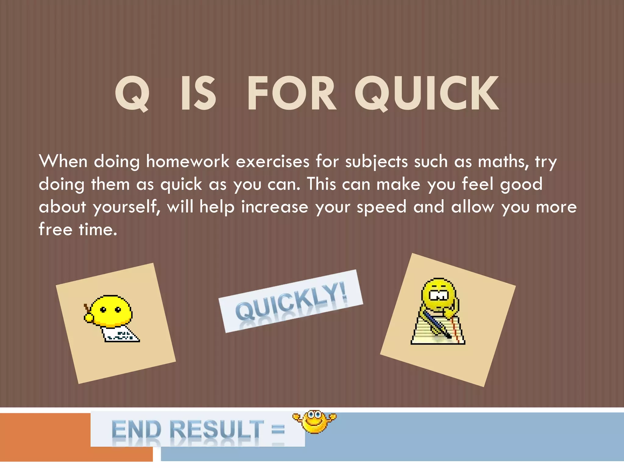 Q  IS  FOR QUICK When doing homework exercises for subjects such as maths, try doing them as quick as you can. This can make you feel good about yourself, will help increase your speed and allow you more free time. 