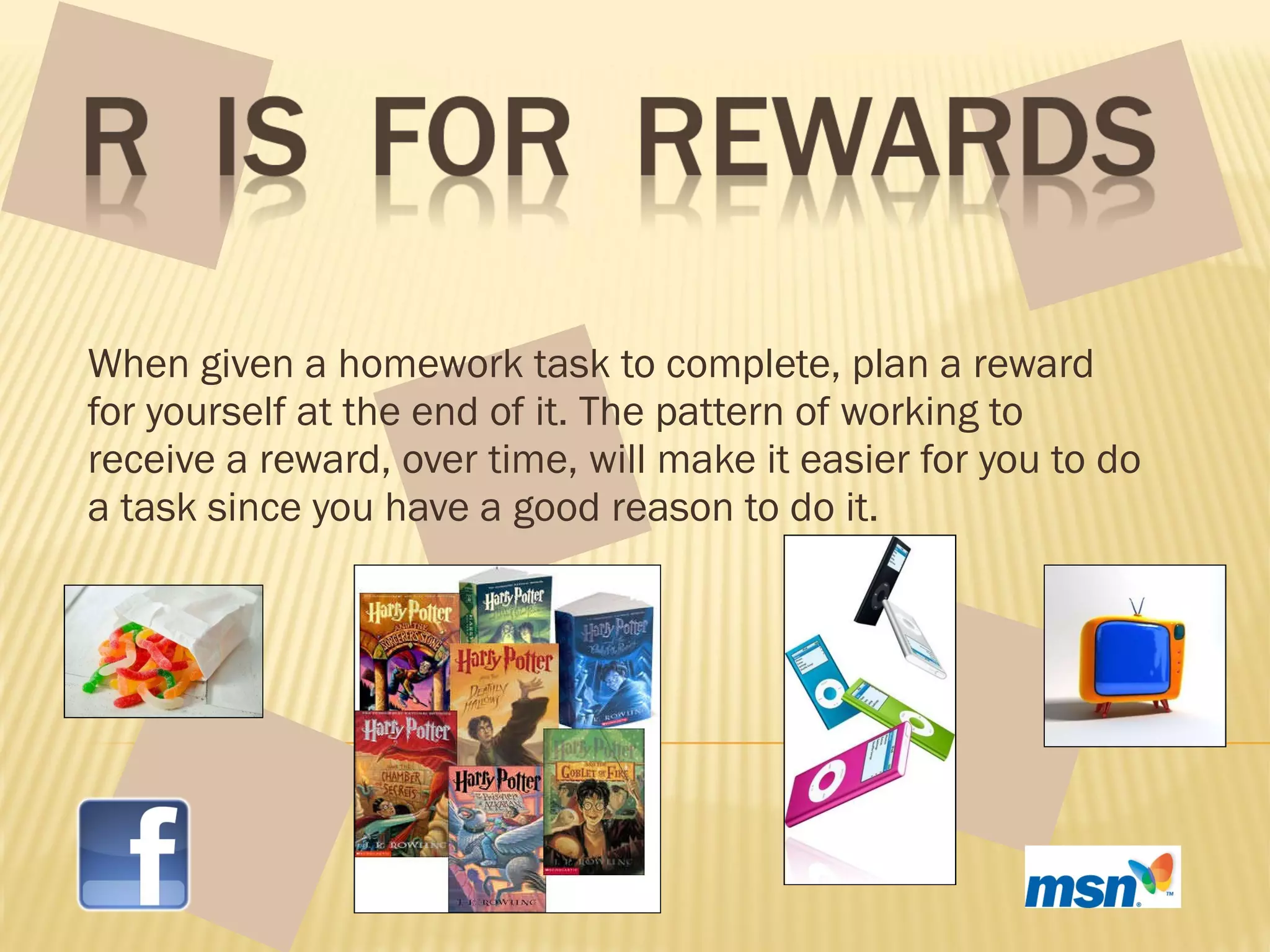 When given a homework task to complete, plan a reward for yourself at the end of it. The pattern of working to receive a reward, over time, will make it easier for you to do a task since you have a good reason to do it.  