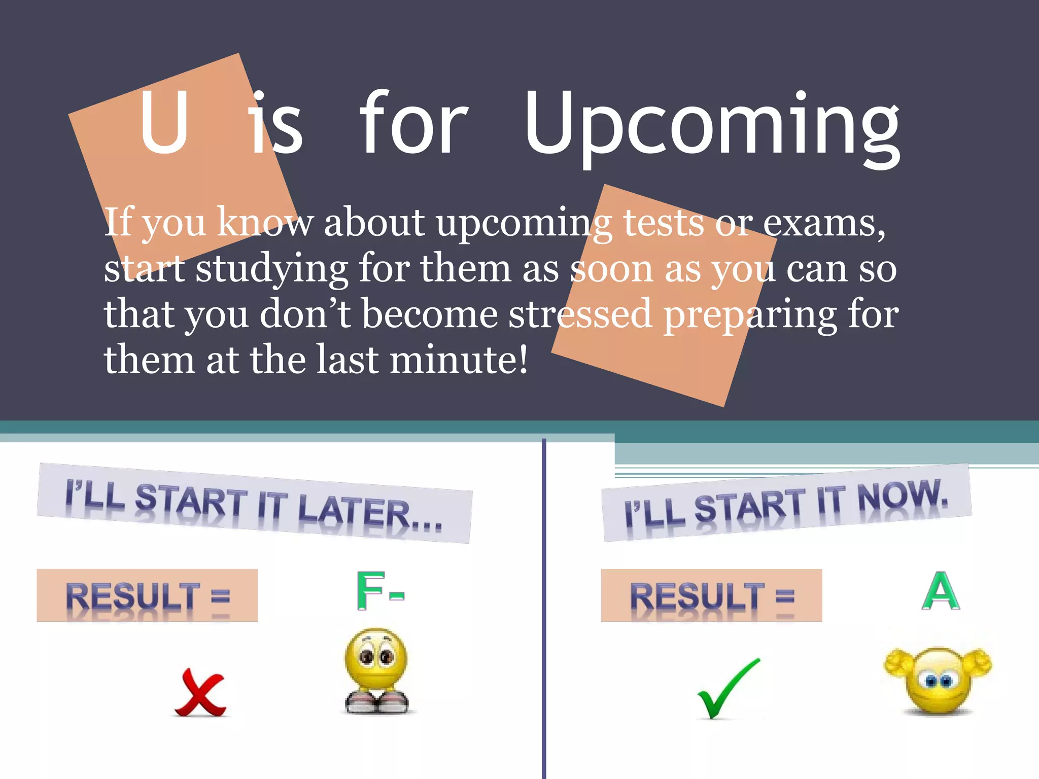 U  is  for  Upcoming If you know about upcoming tests or exams, start studying for them as soon as you can so that you don’t become stressed preparing for them at the last minute! 