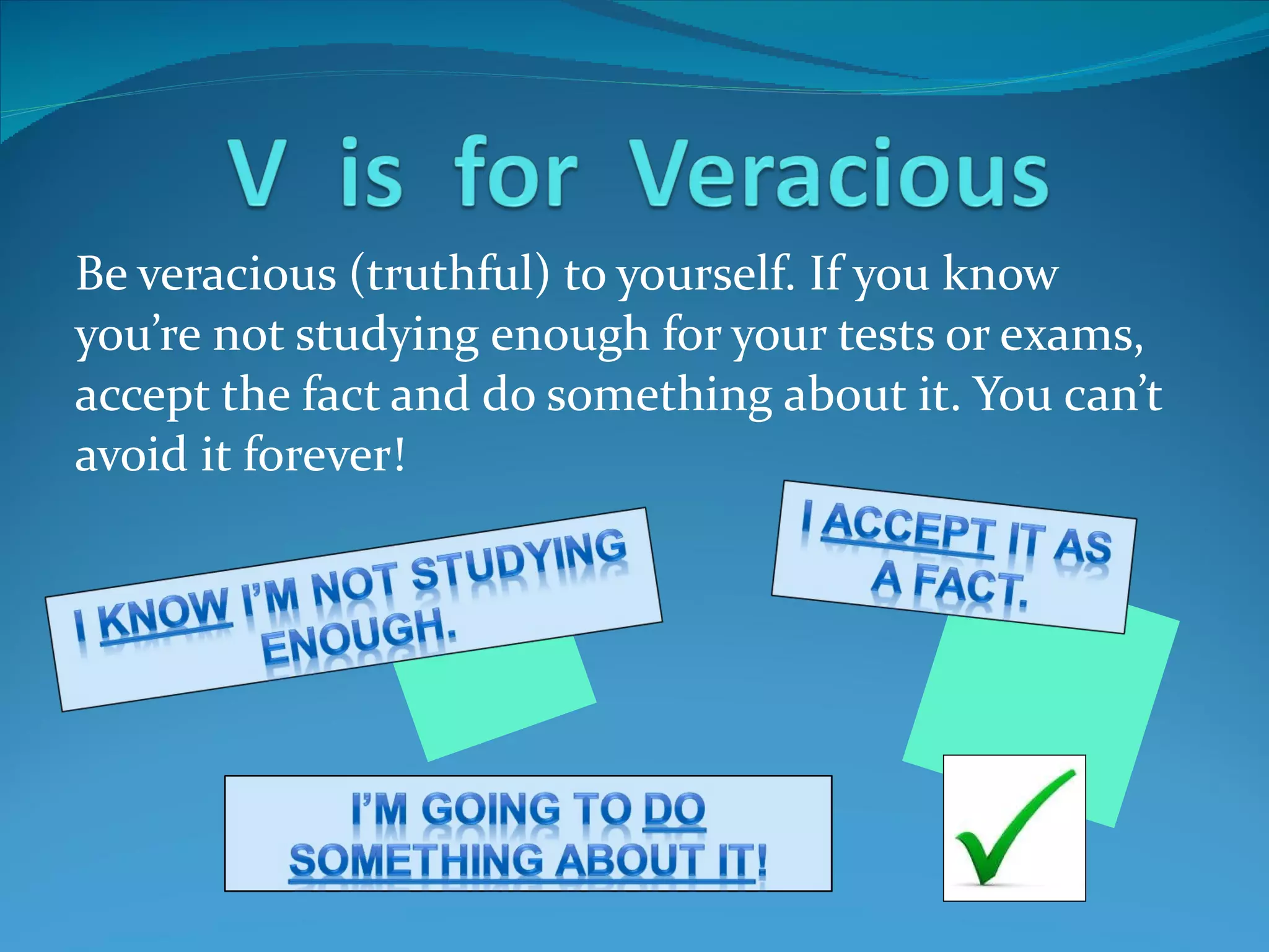 Be veracious (truthful) to yourself. If you know you’re not studying enough for your tests or exams, accept the fact and do something about it. You can’t avoid it forever!  