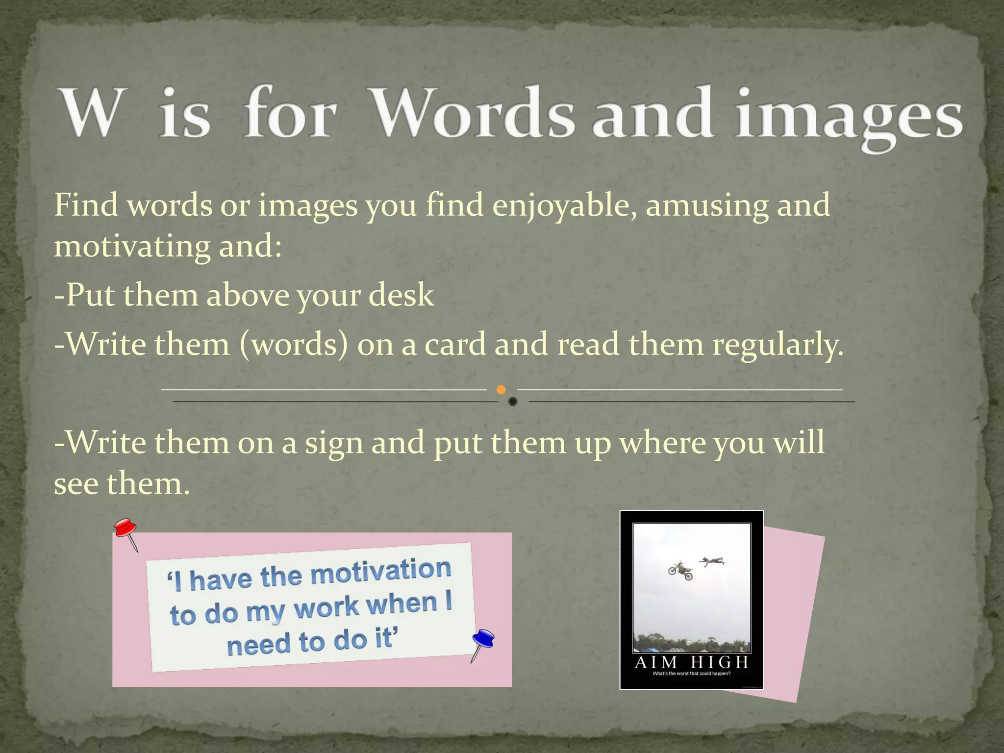 Find words or images you find enjoyable, amusing and motivating and: -Put them above your desk  -Write them (words) on a card and read them regularly.  -Write them on a sign and put them up where you will  see them.  