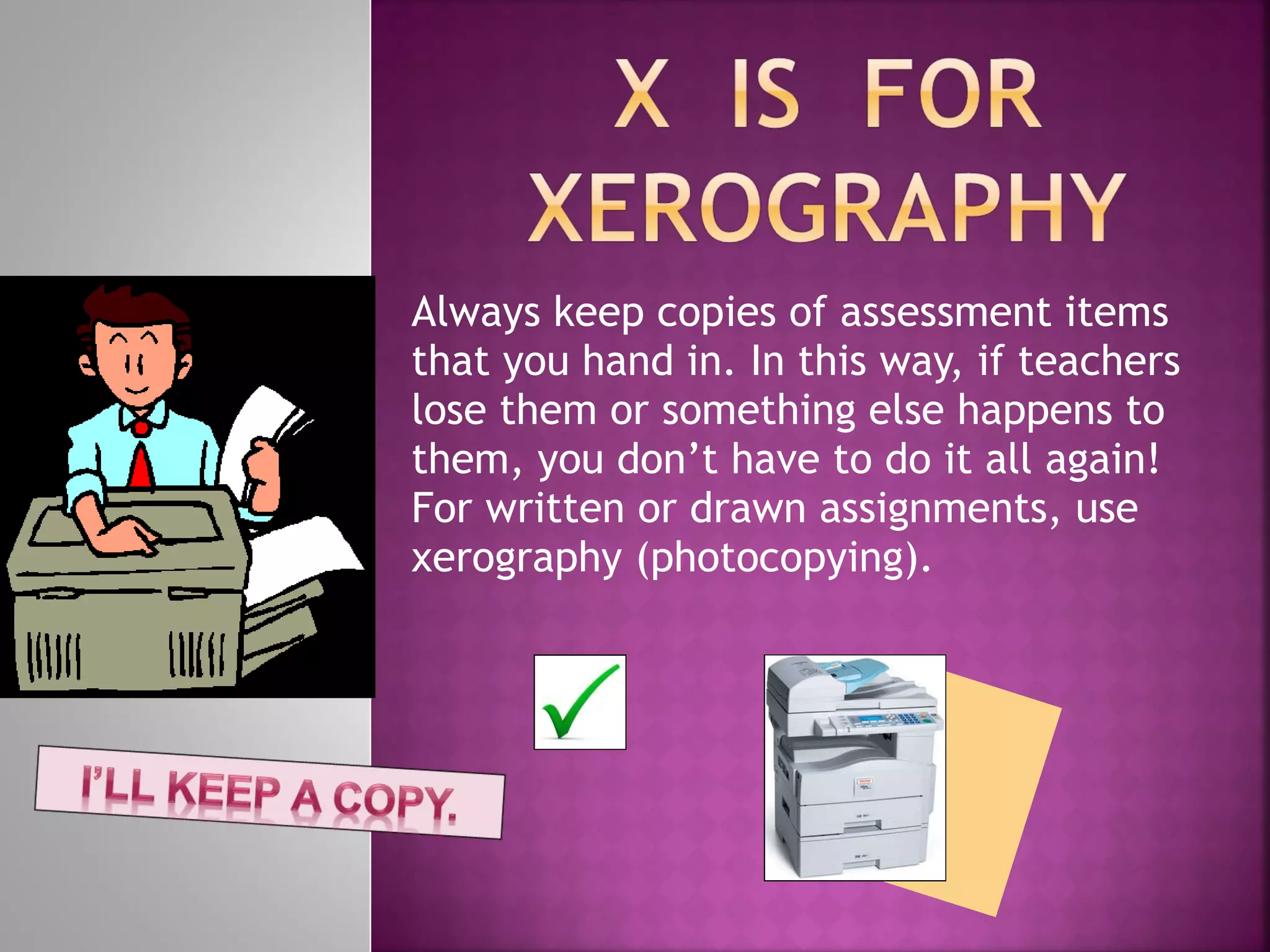 Always keep copies of assessment items that you hand in. In this way, if teachers lose them or something else happens to them, you don’t have to do it all again! For written or drawn assignments, use xerography (photocopying).  