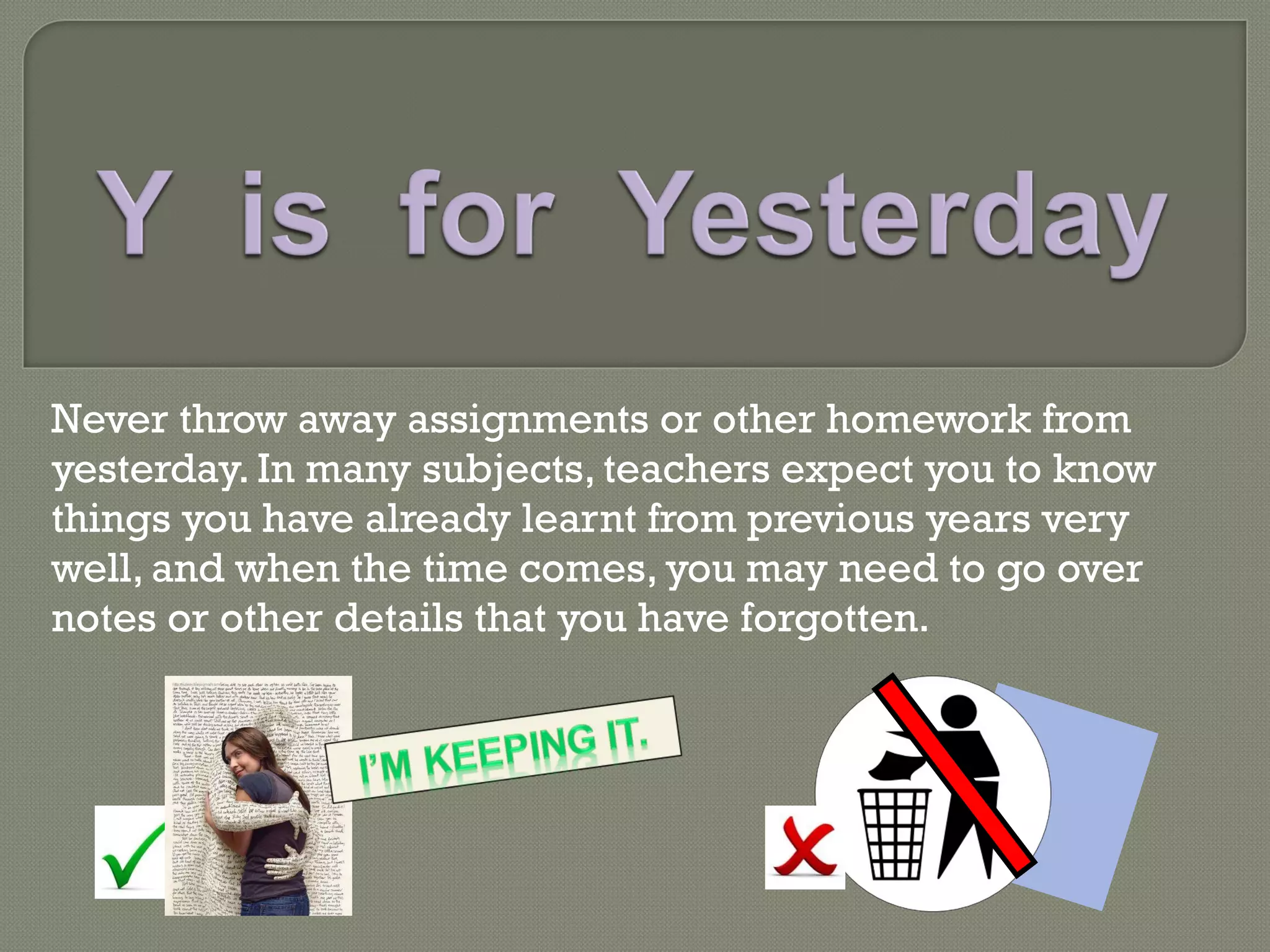 Never throw away assignments or other homework from yesterday. In many subjects, teachers expect you to know things you have already learnt from previous years very well, and when the time comes, you may need to go over notes or other details that you have forgotten. 