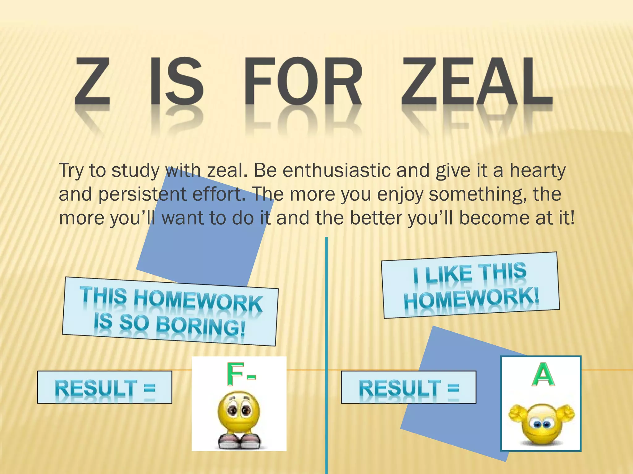 Try to study with zeal. Be enthusiastic and give it a hearty and persistent effort. The more you enjoy something, the more you’ll want to do it and the better you’ll become at it!  
