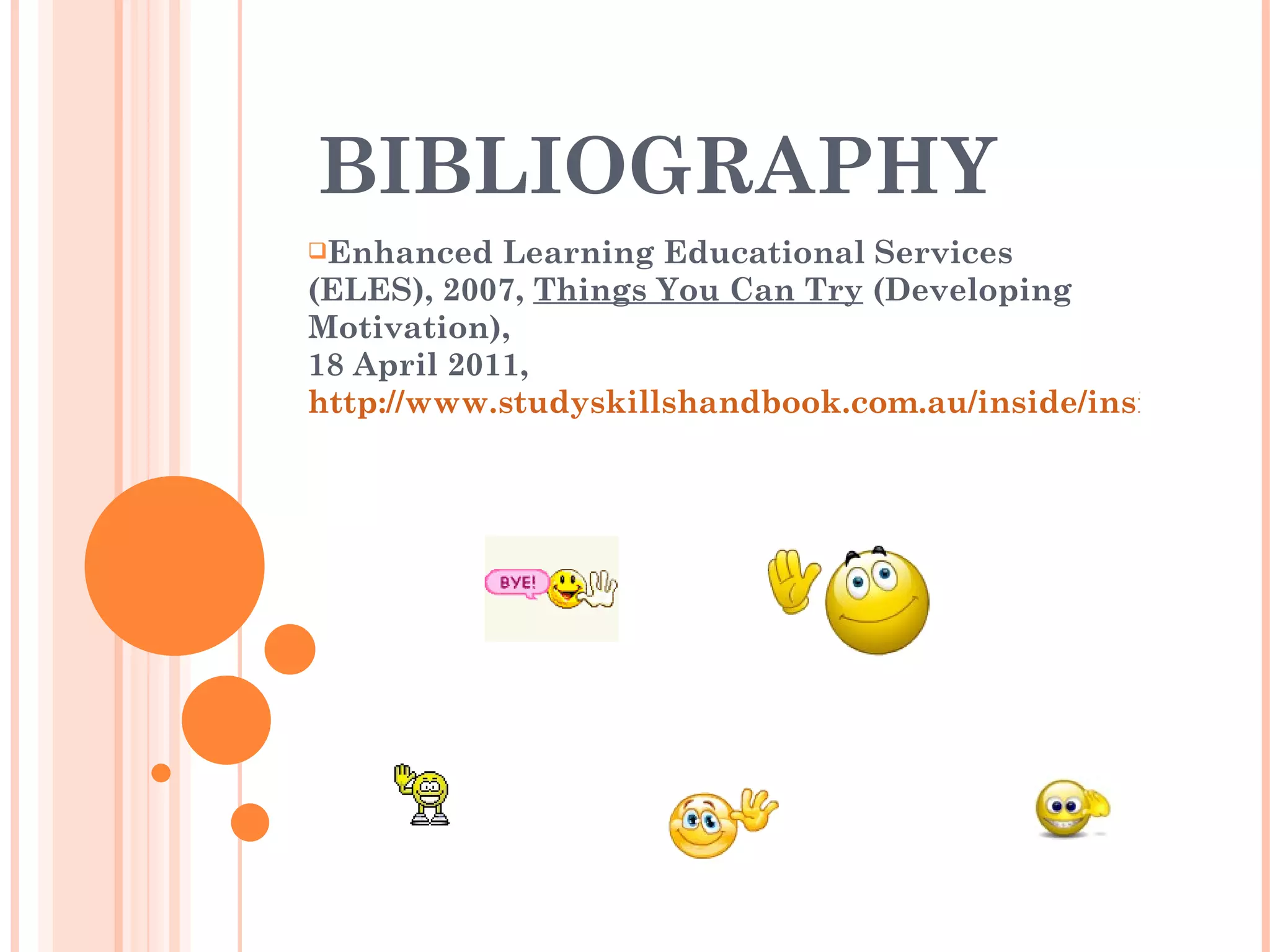 BIBLIOGRAPHY Enhanced Learning Educational Services (ELES), 2007,  Things You Can Try  (Developing Motivation),  18 April 2011,  http://www.studyskillshandbook.com.au/inside/inside_content/home7b.html 