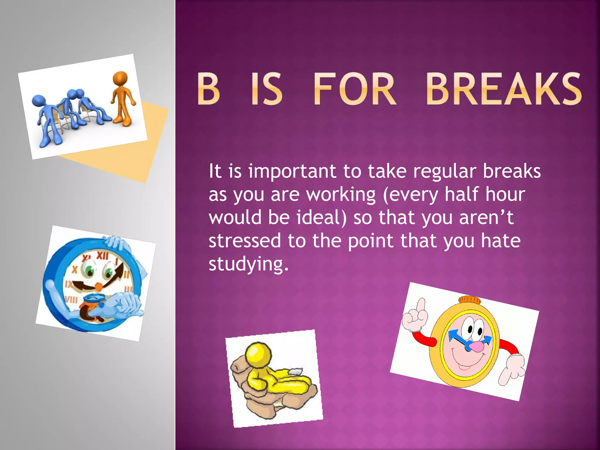 It is important to take regular breaks as you are working (every half hour would be ideal) so that you aren’t stressed to the point that you hate studying.  