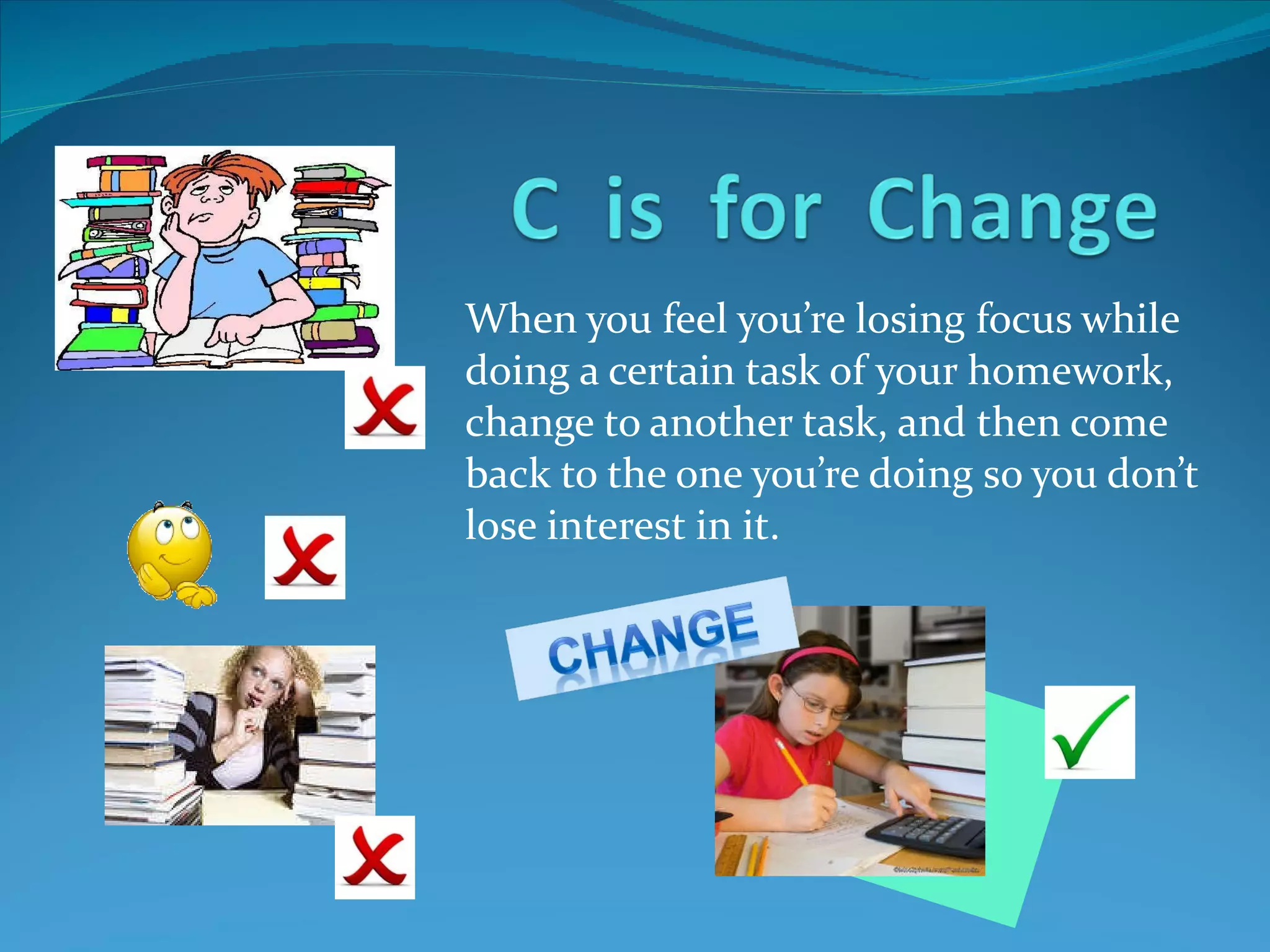 When you feel you’re losing focus while doing a certain task of your homework, change to another task, and then come back to the one you’re doing so you don’t lose interest in it.  