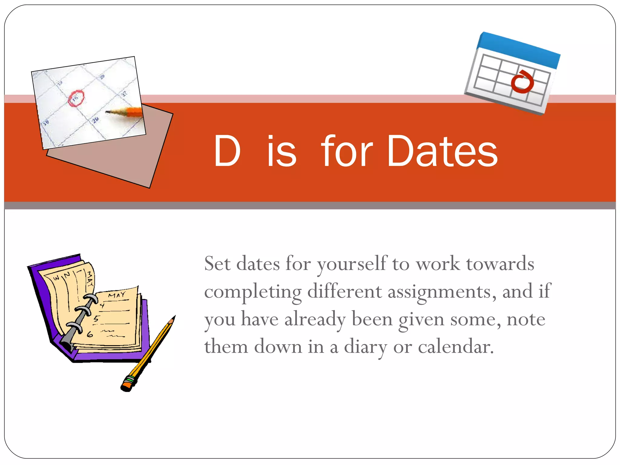 Set dates for yourself to work towards completing different assignments, and if you have already been given some, note them down in a diary or calendar. D  is  for Dates 