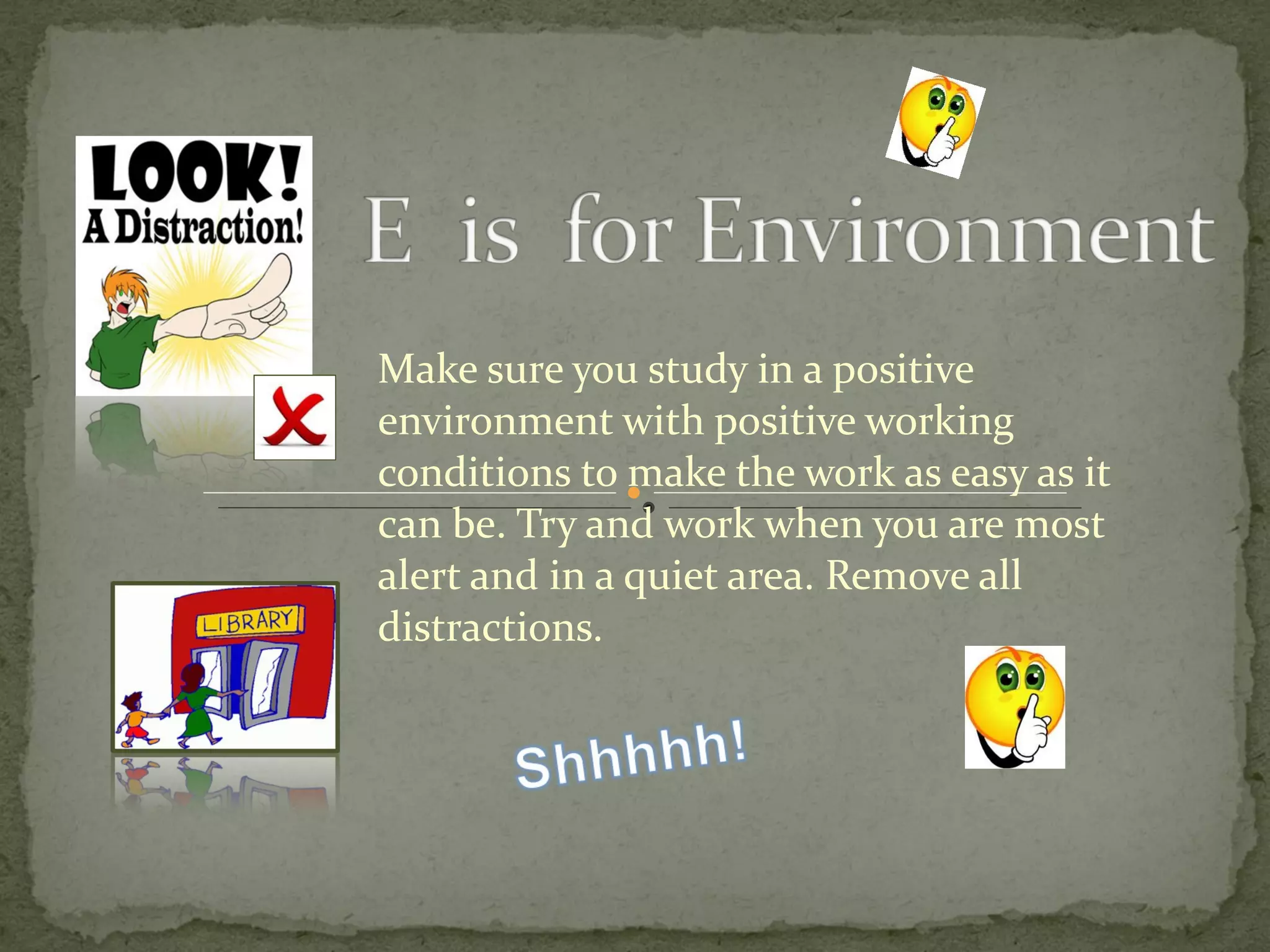 Make sure you study in a positive environment with positive working conditions to make the work as easy as it can be. Try and work when you are most alert and in a quiet area. Remove all distractions. 