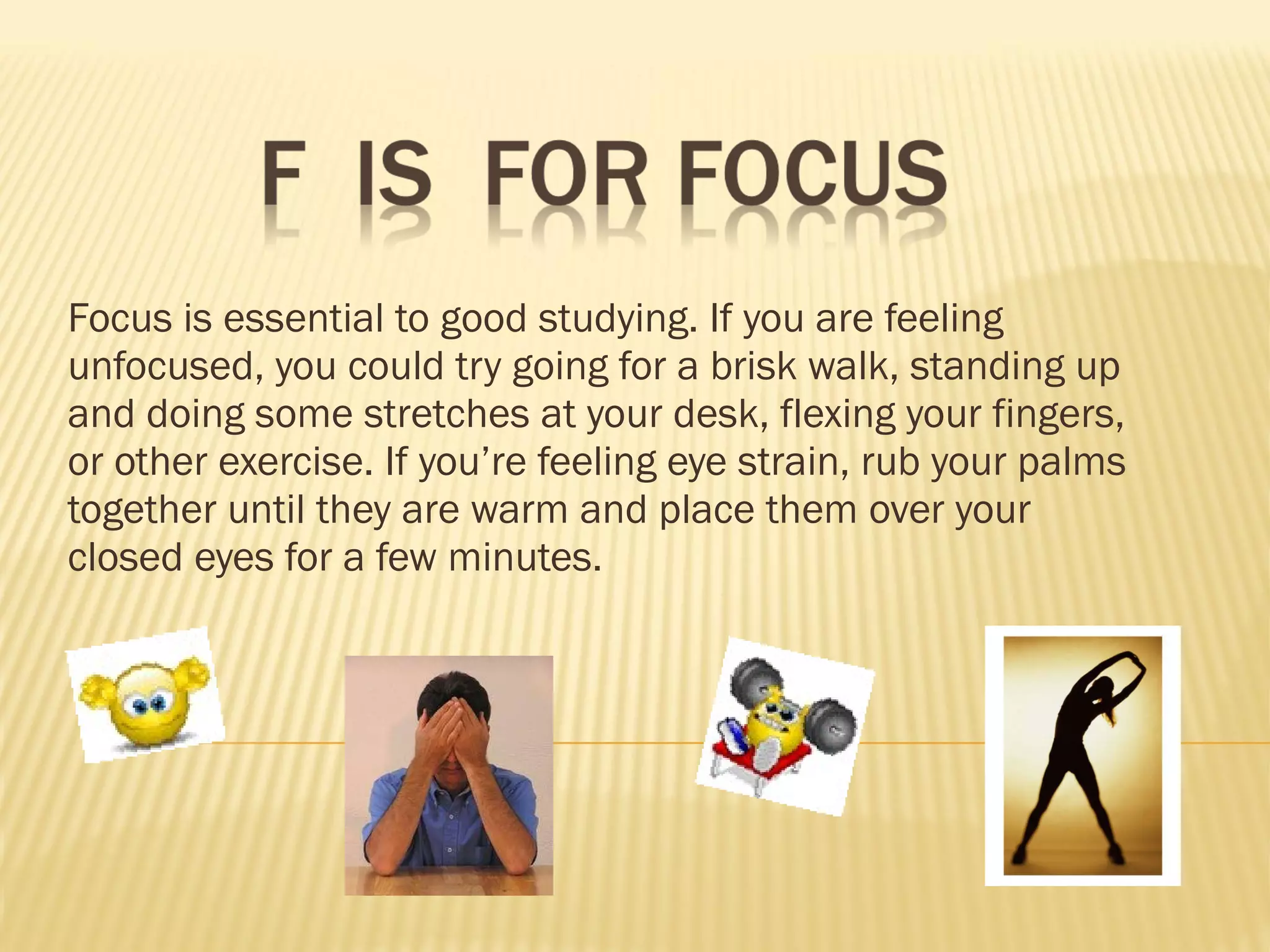 Focus is essential to good studying. If you are feeling unfocused, you could try going for a brisk walk, standing up and doing some stretches at your desk, flexing your fingers, or other exercise. If you’re feeling eye strain, rub your palms together until they are warm and place them over your closed eyes for a few minutes.  