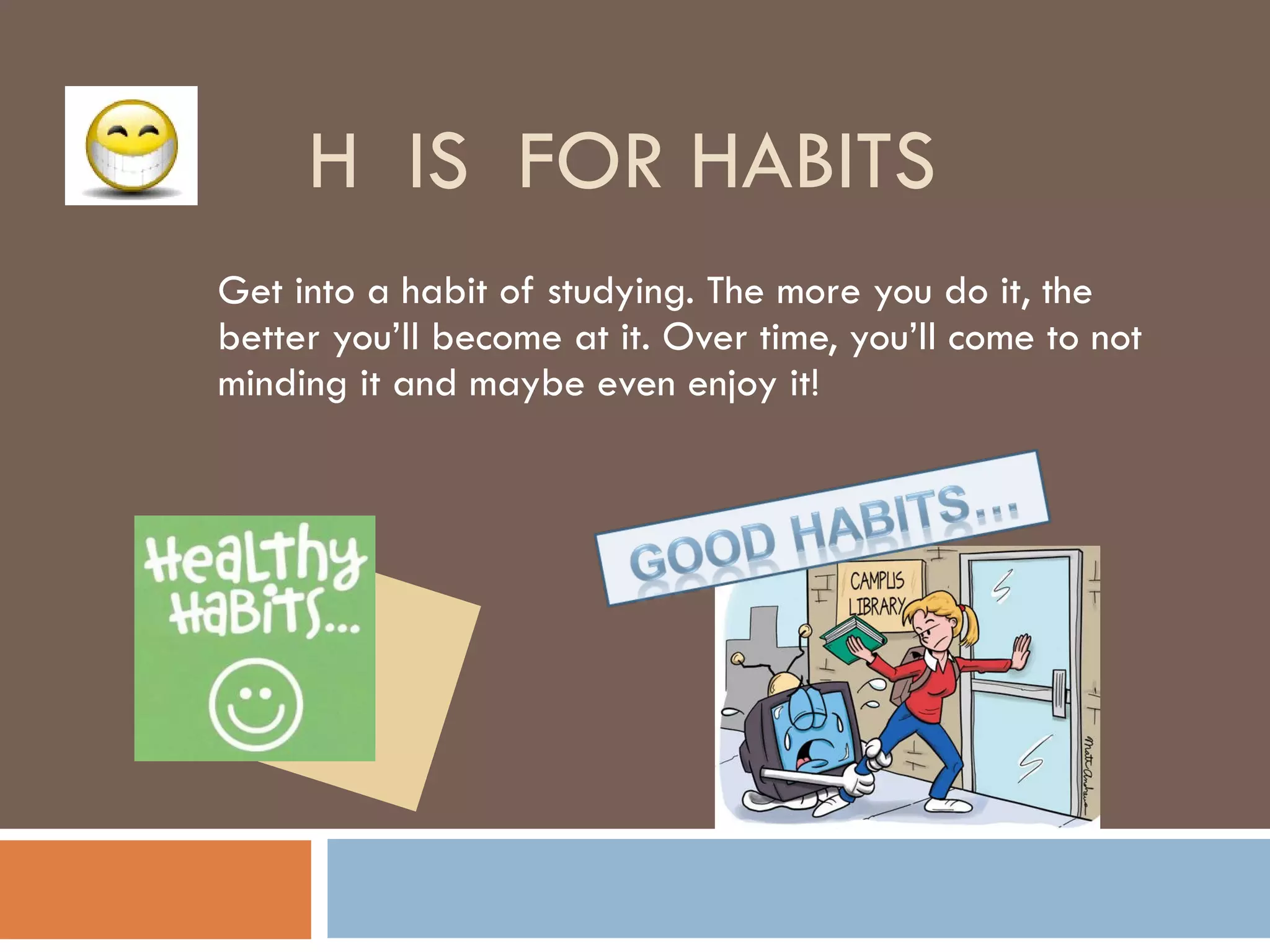 H  IS  FOR HABITS Get into a habit of studying. The more you do it, the better you’ll become at it. Over time, you’ll come to not minding it and maybe even enjoy it! 