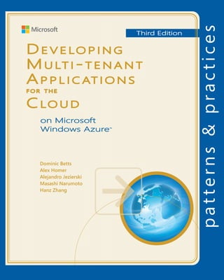 Developing Multi-tenant Applications
Developing Multi-tenant Applications                         for the        Cloud,
3rd Edition                                                                                 patterns & practices
How can you create an application that has truly global reach, and can scale                		 Proven practices for predictable results                                                                   Third Edition
rapidly to meet sudden massive spikes in demand? Historically, companies
had to invest in an infrastructure capable of supporting such an application


                                                                                                                                                                                 D e v e lo p i n g
                                                                                            Save time and reduce risk on your 	
themselves, and plan for peak demand—which often means that much of the                     software development projects by 	
capacity sits idle for much of the time. Typically, only large companies would              incorporating patterns & practices, 	
have the available resources to risk such an enterprise.                                    Microsoft’s applied engineering 	


                                                                                                                                                                                 M u lt i - t e n a n t
                                                                                            guidance that includes both production
The cloud has changed the rules of the game. By making infrastructure
                                                                                            quality source code and documentation.
available on a “pay as you go” basis, creating a massively scalable, global
application is within the reach of both large and small companies. Yes, by
                                                                                            The guidance is designed to help 	


                                                                                                                                                                                 A p p l i c at i o n s
moving applications to the cloud you’re giving up some control and autonomy,
                                                                                            software development teams:
but you’re also going to benefit from reduced costs, increased flexibility, and
scalable computation and storage.                                                           Make critical design and technology
                                                                                            selection decisions by highlighting
This guide is the third release of the second volume in a series about Windows              the appropriate solution architectures,
Azure. It demonstrates how you can create from scratch a multi-tenant, Software             technologies, and Microsoft products
                                                                                                                                                                                 for the


                                                                                                                                                                                 C lo u d
as a Service (SaaS) application to run in the cloud by using the Windows Azure              for common scenarios
tools and the increasing range of capabilities of Windows Azure.
                                                                                            Understand the most important 	
                           The Tailspin Scenario
                                                                                            concepts needed for success by 	




                                                                                                                                            for the
                       Motivations, constraints,
                         and goals of a SaaS ISV                                            explaining the relevant patterns and

                                                                                                                                                                                    on Microsoft
                      building an application on                                            prescribing the important practices
                                Windows Azure
                                                   Hosting a Multi-tenant Application
                                                                                            Get started with a proven code base
                                                                                                                                                                                    Windows Azure™
                                                   on Windows Azure




                                                                                                                                          Cloud
                                                   Selecting a single or a multi-tenant     by providing thoroughly tested
                                                   architecture, stability, scalability,
                                                   SLAs, authentication, ALM, monitoring,   software and source that embodies
                                                   customization                            Microsoft’s recommendations
  Partitioning Multi-tenant
               Applications
   Partitioning for tenants,                                                                The patterns & practices team consists 	
                                                                                            of experienced architects, developers,




                                                                                                                                          Third Edition
session state management,
                                                   Maximizing Availability, Scalability,
         caching, using MVC                                                                 writers, and testers. We work openly 	
                                                   and Elasticity
                                                   Geo-location, CDN, asynchronous          with the developer community and
   Choosing a Multi-tenant
          Data Architecture                        execution, autoscaling roles             industry experts, on every project, to                                                  Dominic Betts
                                                                                            ensure that some of the best minds in
 Data models, partitioning,
extensibility and scalability.                                                              the industry have contributed to and
                                                                                                                                                                                    Alex Homer
 Using Windows Azure SQL
 Database, Windows Azure
                                                                                            reviewed the guidance as it is being                                                    Alejandro Jezierski
                                                   Securing Multi-tenant Applications       developed.
     blobs and tables, data
  paging, and data analysis                        Protecting sensitive data, protecting                                                                                            Masashi Narumoto
                                                   session tokens, authentication and
                                                   authorization
                                                                                            We also love our role as the bridge                                                     Hanz Zhang
                                                                                            between the real world needs of our
                                                   Managing and Monitoring                  customers and the wide range of 	
                                                   Multi-tenant Applications                products and technologies that 	
                                                   ALM, endpoint protection, provisioning   Microsoft provides.
                                                   new tenants, customization, billing

The guide focuses on both good
practice design and the practicalities
of implementation for multi-tenant
applications, but also contains a
wealth of information on factors
                                                                                                 For more information explore:
such as security, scalability, availability,                                                     msdn.microsoft.com/practices
and elasticity that are relevant to all
types of cloud hosted applications.

Software Architecture and
Software Development
 