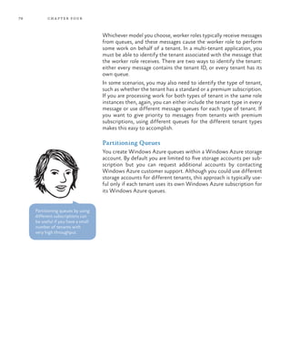 78 chapter four
Whichever model you choose, worker roles typically receive messages
from queues, and these messages cause the worker role to perform
some work on behalf of a tenant. In a multi-tenant application, you
must be able to identify the tenant associated with the message that
the worker role receives. There are two ways to identify the tenant:
either every message contains the tenant ID, or every tenant has its
own queue.
In some scenarios, you may also need to identify the type of tenant,
such as whether the tenant has a standard or a premium subscription.
If you are processing work for both types of tenant in the same role
instances then, again, you can either include the tenant type in every
message or use different message queues for each type of tenant. If
you want to give priority to messages from tenants with premium
subscriptions, using different queues for the different tenant types
makes this easy to accomplish.
Partitioning Queues
You create Windows Azure queues within a Windows Azure storage
account. By default you are limited to five storage accounts per sub-
scription but you can request additional accounts by contacting
Windows Azure customer support. Although you could use different
storage accounts for different tenants, this approach is typically use-
ful only if each tenant uses its own Windows Azure subscription for
its Windows Azure queues.
Partitioning queues by using
different subscriptions can
be useful if you have a small
number of tenants with
very high throughput.
 