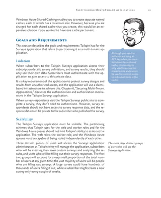 81Partitioning Multi-Tenant Applications
Windows Azure Shared Caching enables you to create separate named
caches, each of which has a maximum size. However, because you are
charged for each shared cache that you create, this would be an ex-
pensive solution if you wanted to have one cache per tenant.
Goals and Requirements
This section describes the goals and requirements Tailspin has for the
Surveys application that relate to partitioning it as a multi-tenant ap-
plication.
Isolation
When subscribers to the Tailspin Surveys application access their
subscription details, survey definitions, and survey results, they should
only see their own data. Subscribers must authenticate with the ap-
plication to gain access to this private data.
It is a key requirement of the application to protect survey designs and
results from unauthorized access, and the application will use a claims-
based infrastructure to achieve this. Chapter 6, “Securing Multi-Tenant
Applications,” discusses the authentication and authorization mecha-
nisms in the Tailspin Surveys application.
When survey respondents visit the Tailspin Surveys public site to com-
plete a survey, they don’t need to authenticate. However, survey re-
spondents should not have access to survey response data, and the re-
sponse data must be private to the subscriber who published the survey.
Scalability
The Tailspin Surveys application must be scalable. The partitioning
schemes that Tailspin uses for the web and worker roles and for the
Windows Azure queues should not limit Tailspin’s ability to scale out the
application. The web roles, the worker role, and the Windows Azure
queues must be capable of being scaled independently of each other.
Three distinct groups of users will access the Surveys application:
administrators at Tailspin who will manage the application, subscribers
who will be creating their own custom surveys and analyzing the re-
sults, and users who will be filling out their survey responses. The first
two groups will account for a very small proportion of the total num-
ber of users at any given time; the vast majority of users will be people
who are filling out surveys. A large survey could have hundreds of
thousands of users filling it out, while a subscriber might create a new
survey only every couple of weeks.
There are three distinct groups
of users who will use the
Surveys application.
Although you need to
authenticate using an
ACS key when you use a
Windows Azure shared
cache, this identity is
only used to access the
shared cache and cannot
be used to control access
to individual items in the
cache.
 