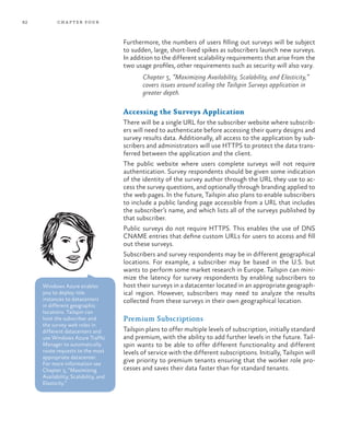 82 chapter four
Furthermore, the numbers of users filling out surveys will be subject
to sudden, large, short-lived spikes as subscribers launch new surveys.
In addition to the different scalability requirements that arise from the
two usage profiles, other requirements such as security will also vary.
Chapter 5, “Maximizing Availability, Scalability, and Elasticity,”
covers issues around scaling the Tailspin Surveys application in
greater depth.
Accessing the Surveys Application
There will be a single URL for the subscriber website where subscrib-
ers will need to authenticate before accessing their query designs and
survey results data. Additionally, all access to the application by sub-
scribers and administrators will use HTTPS to protect the data trans-
ferred between the application and the client.
The public website where users complete surveys will not require
authentication. Survey respondents should be given some indication
of the identity of the survey author through the URL they use to ac-
cess the survey questions, and optionally through branding applied to
the web pages. In the future, Tailspin also plans to enable subscribers
to include a public landing page accessible from a URL that includes
the subscriber’s name, and which lists all of the surveys published by
that subscriber.
Public surveys do not require HTTPS. This enables the use of DNS
CNAME entries that define custom URLs for users to access and fill
out these surveys.
Subscribers and survey respondents may be in different geographical
locations. For example, a subscriber may be based in the U.S. but
wants to perform some market research in Europe. Tailspin can mini-
mize the latency for survey respondents by enabling subscribers to
host their surveys in a datacenter located in an appropriate geograph-
ical region. However, subscribers may need to analyze the results
collected from these surveys in their own geographical location.
Premium Subscriptions
Tailspin plans to offer multiple levels of subscription, initially standard
and premium, with the ability to add further levels in the future. Tail-
spin wants to be able to offer different functionality and different
levels of service with the different subscriptions. Initially, Tailspin will
give priority to premium tenants ensuring that the worker role pro-
cesses and saves their data faster than for standard tenants.
Windows Azure enables
you to deploy role
instances to datacenters
in different geographic
locations. Tailspin can
host the subscriber and
the survey web roles in
different datacenters and
use Windows Azure Traffic
Manager to automatically
route requests to the most
appropriate datacenter.
For more information see
Chapter 5, “Maximizing
Availability, Scalability, and
Elasticity.”
 