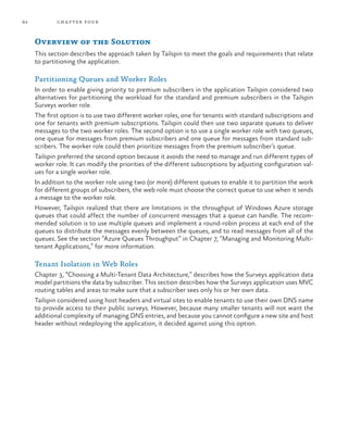 84 chapter four
Overview of the Solution
This section describes the approach taken by Tailspin to meet the goals and requirements that relate
to partitioning the application.
Partitioning Queues and Worker Roles
In order to enable giving priority to premium subscribers in the application Tailspin considered two
alternatives for partitioning the workload for the standard and premium subscribers in the Tailspin
Surveys worker role.
The first option is to use two different worker roles, one for tenants with standard subscriptions and
one for tenants with premium subscriptions. Tailspin could then use two separate queues to deliver
messages to the two worker roles. The second option is to use a single worker role with two queues,
one queue for messages from premium subscribers and one queue for messages from standard sub-
scribers. The worker role could then prioritize messages from the premium subscriber’s queue.
Tailspin preferred the second option because it avoids the need to manage and run different types of
worker role. It can modify the priorities of the different subscriptions by adjusting configuration val-
ues for a single worker role.
In addition to the worker role using two (or more) different queues to enable it to partition the work
for different groups of subscribers, the web role must choose the correct queue to use when it sends
a message to the worker role.
However, Tailspin realized that there are limitations in the throughput of Windows Azure storage
queues that could affect the number of concurrent messages that a queue can handle. The recom-
mended solution is to use multiple queues and implement a round-robin process at each end of the
queues to distribute the messages evenly between the queues, and to read messages from all of the
queues. See the section “Azure Queues Throughput” in Chapter 7, “Managing and Monitoring Multi-
tenant Applications,” for more information.
Tenant Isolation in Web Roles
Chapter 3, “Choosing a Multi-Tenant Data Architecture,” describes how the Surveys application data
model partitions the data by subscriber. This section describes how the Surveys application uses MVC
routing tables and areas to make sure that a subscriber sees only his or her own data.
Tailspin considered using host headers and virtual sites to enable tenants to use their own DNS name
to provide access to their public surveys. However, because many smaller tenants will not want the
additional complexity of managing DNS entries, and because you cannot configure a new site and host
header without redeploying the application, it decided against using this option.
 
