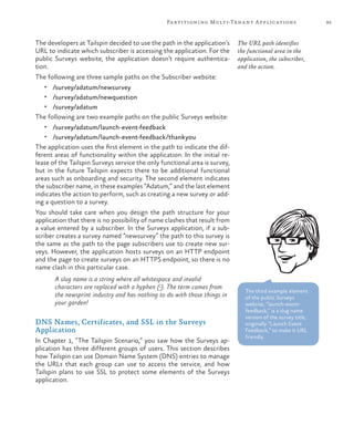 85Partitioning Multi-Tenant Applications
The developers at Tailspin decided to use the path in the application’s
URL to indicate which subscriber is accessing the application. For the
public Surveys website, the application doesn’t require authentica-
tion.
The following are three sample paths on the Subscriber website:
•	 /survey/adatum/newsurvey
•	 /survey/adatum/newquestion
•	 /survey/adatum
The following are two example paths on the public Surveys website:
•	 /survey/adatum/launch-event-feedback
•	 /survey/adatum/launch-event-feedback/thankyou
The application uses the first element in the path to indicate the dif-
ferent areas of functionality within the application. In the initial re-
lease of the Tailspin Surveys service the only functional area is survey,
but in the future Tailspin expects there to be additional functional
areas such as onboarding and security. The second element indicates
the subscriber name, in these examples “Adatum,” and the last element
indicates the action to perform, such as creating a new survey or add-
ing a question to a survey.
You should take care when you design the path structure for your
application that there is no possibility of name clashes that result from
a value entered by a subscriber. In the Surveys application, if a sub-
scriber creates a survey named “newsurvey” the path to this survey is
the same as the path to the page subscribers use to create new sur-
veys. However, the application hosts surveys on an HTTP endpoint
and the page to create surveys on an HTTPS endpoint, so there is no
name clash in this particular case.
A slug name is a string where all whitespace and invalid
characters are replaced with a hyphen (-). The term comes from
the newsprint industry and has nothing to do with those things in
your garden!
DNS Names, Certificates, and SSL in the Surveys
Application
In Chapter 1, “The Tailspin Scenario,” you saw how the Surveys ap-
plication has three different groups of users. This section describes
how Tailspin can use Domain Name System (DNS) entries to manage
the URLs that each group can use to access the service, and how
Tailspin plans to use SSL to protect some elements of the Surveys
application.
The URL path identifies
the functional area in the
application, the subscriber,
and the action.
The third example element
of the public Surveys
website, “launch-event-
feedback,” is a slug name
version of the survey title,
originally “Launch Event
Feedback,” to make it URL
friendly.
 