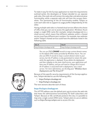 86 chapter four
To make it easy for the Surveys application to meet the requirements
outlined earlier, the developers at Tailspin decided to use separate
web roles. One web role will contain the subscriber and administrative
functionality, while a separate web role will host the surveys them-
selves. This partitioning of the UI functionality enables Tailspin to
scale each web role to support its usage profile independently of the
other.
Having multiple web roles in a hosted cloud service affects the choice
of URLs that you can use to access the application. Windows Azure
assigns a single DNS name (for example, tailspin.cloudapp.net) to a
cloud service, which means that different websites within a hosted
service must have different port numbers. For example, two websites
within Tailspin’s hosted service could have the addresses listed in the
following table.
Site A Site B
http://tailspin.cloudapp.net:80 http://tailspin.cloudapp.net:81
You can use DNS CNAME records to map custom domain names
to the default DNS names provided by Windows Azure. You can
also use DNS A records to map a custom domain name to your
service, but the IP address is only guaranteed to remain the same
while the application is deployed. If you delete the deployment
and then redeploy to the same cloud service, your application will
have new IP address, and you will need to change the A record.
An IP address is associated with a deployment, not a cloud
service. For more information, see the blog post “Windows Azure
Deployments and The Virtual IP.”
Because of the specific security requirements of the Surveys applica-
tion, Tailspin decided to use the following URLs:
•	 https://tailspin.cloudapp.net
•	 http://tailspin.cloudapp.net
The next sections describe each of these.
https://tailspin.cloudapp.net
This HTTPS address uses the default port 443 to access the web role
that hosts the administrative functionality for both subscribers and
Tailspin. Because an SSL certificate protects this site, it is possible to
map only a single custom DNS name. Tailspin plans to use an address
such as https://surveys.tailspin.com to access this site.
To use HTTPS you must
deploy a certificate to your
cloud service. To avoid
warnings in the browser,
you should use an SSL
certificate issued by a
trusted third-party.
 
