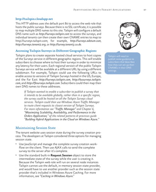 87Partitioning Multi-Tenant Applications
http://tailspin.cloudapp.net
This HTTP address uses the default port 80 to access the web role that
hosts the public surveys. Because there is no SSL certificate, it is possible
to map multiple DNS names to this site. Tailspin will configure a default
DNS name such as http://surveys.tailspin.com to access the surveys, and
individual tenants can then create their own CNAME entries to map to
http://surveys.tailspin.com; for example, http://surveys.adatum.com,
http://surveys.tenant2.org, or http://survey.tenant3.co.de.
Accessing Tailspin Surveys in Different Geographic Regions
Tailspin plans to create separate hosted cloud services to host copies
of the Surveys service in different geographic regions. This will enable
subscribers to choose where to host their surveys in order to minimize
any latency for their users. Each regional version of the public Tailspin
Surveys service will be available at a different URL by using a different
subdomain. For example, Tailspin could use the following URLs to
enable access to versions of Tailspin Surveys hosted in the US, Europe,
and the Far East: http://surveys.tailspin.com, http://eusurveys.tailspin.
com, and http://fesurveys.tailspin.com. Subscribers could then map their
own DNS names to these addresses.
If Tailspin wanted to enable a subscriber to publish a survey that
it intends to be available globally, rather than in a specific region,
the survey could be hosted on all the Tailspin Surveys cloud
services. Tailspin could then use Windows Azure Traffic Manager
to route client requests to closest version of Tailspin Surveys.
For more information see “Traffic Manager” and Chapter 6,
“Maximizing Scalability, Availability, and Performance in the
Orders Application,” of the related patterns & practices guide
“Building Hybrid Applications in the Cloud on Windows Azure.”
Maintaining Session State
The tenant website uses session state during the survey creation pro-
cess. The developers at Tailspin considered three options for managing
session state.
•	 Use JavaScript and manage the complete survey creation work-
flow on the client. Then use AJAX calls to send the complete
survey to the server after it’s complete.
•	 Use the standard built-in Request.Session object to store the
intermediate state of the survey while the user is creating it.
Because the Tailspin web role will run on several node instances
Tailspin cannot use the default, in-memory session state provider,
and would have to use another provider such as the session state
provider that’s included in Windows Azure Caching. For more
information, see “Caching in Windows Azure.”
Tailspin will need to
publish some guidance to
subscribers that describes
how they can set up their
CNAMEs in their DNS
settings.
 