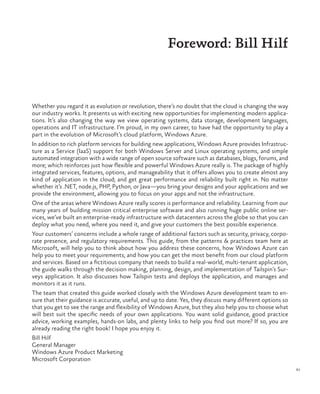 xi
Foreword: Bill Hilf
Whether you regard it as evolution or revolution, there’s no doubt that the cloud is changing the way
our industry works. It presents us with exciting new opportunities for implementing modern applica-
tions. It’s also changing the way we view operating systems, data storage, development languages,
operations and IT infrastructure. I’m proud, in my own career, to have had the opportunity to play a
part in the evolution of Microsoft’s cloud platform, Windows Azure.
In addition to rich platform services for building new applications, Windows Azure provides Infrastruc-
ture as a Service (IaaS) support for both Windows Server and Linux operating systems, and simple
automated integration with a wide range of open source software such as databases, blogs, forums, and
more; which reinforces just how flexible and powerful Windows Azure really is. The package of highly
integrated services, features, options, and manageability that it offers allows you to create almost any
kind of application in the cloud; and get great performance and reliability built right in. No matter
whether it’s .NET, node.js, PHP, Python, or Java—you bring your designs and your applications and we
provide the environment, allowing you to focus on your apps and not the infrastructure.
One of the areas where Windows Azure really scores is performance and reliability. Learning from our
many years of building mission critical enterprise software and also running huge public online ser-
vices, we’ve built an enterprise-ready infrastructure with datacenters across the globe so that you can
deploy what you need, where you need it, and give your customers the best possible experience.
Your customers’ concerns include a whole range of additional factors such as security, privacy, corpo-
rate presence, and regulatory requirements. This guide, from the patterns & practices team here at
Microsoft, will help you to think about how you address these concerns, how Windows Azure can
help you to meet your requirements, and how you can get the most benefit from our cloud platform
and services. Based on a fictitious company that needs to build a real-world, multi-tenant application,
the guide walks through the decision making, planning, design, and implementation of Tailspin’s Sur-
veys application. It also discusses how Tailspin tests and deploys the application, and manages and
monitors it as it runs.
The team that created this guide worked closely with the Windows Azure development team to en-
sure that their guidance is accurate, useful, and up to date. Yes, they discuss many different options so
that you get to see the range and flexibility of Windows Azure, but they also help you to choose what
will best suit the specific needs of your own applications. You want solid guidance, good practice
advice, working examples, hands-on labs, and plenty links to help you find out more? If so, you are
already reading the right book! I hope you enjoy it.
Bill Hilf
General Manager
Windows Azure Product Marketing
Microsoft Corporation
 