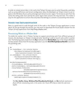 90 chapter four
In order to isolate tenant data in the cache that Tailspin Surveys uses to cache frequently used data,
such as survey definitions and tenant configuration data, the developers at Tailspin chose to use re-
gions in the Windows Azure cache and assign each tenant its own region. To retrieve an item from the
cache the calling code must specify the cache region that contains the required item. This makes it
easy for the application to ensure that only data that belongs to a tenant is accessed by that tenant.
Inside the Implementation
Now is a good time to walk through some of the code in the Tailspin Surveys application in more
detail. As you go through this section, you may want to download the Visual Studio solution for the
Tailspin Surveys application from http://wag.codeplex.com/.
Prioritizing Work in a Worker Role
To enable the worker role in Tailspin Surveys to support prioritizing work from different groups of
tenants, the developers at Tailspin introduced some “plumbing” code to launch tasks within a worker
role. The following code sample from the Run method of the WorkerRole class in the Tailspin.Workers.
Surveys project shows how the Surveys application uses the BatchMultipleQueueHandler class from
this plumbing code.
C#
var standardQueue = this.container.Resolve
<IAzureQueue<SurveyAnswerStoredMessage>>
(SubscriptionKind.Standard.ToString());
var premiumQueue = this.container.Resolve
<IAzureQueue<SurveyAnswerStoredMessage>>
(SubscriptionKind.Premium.ToString());
BatchMultipleQueueHandler
.For(premiumQueue, GetPremiumQueueBatchSize())
.AndFor(standardQueue, GetStandardQueueBatchSize())
.Every(TimeSpan.FromSeconds(
GetSummaryUpdatePollingInterval()))
. WithLessThanTheseBatcheIterationsPerCycle(
GetMaxBatchIterationsPerCycle())
.Do(this.container.Resolve
<UpdatingSurveyResultsSummaryCommand>());
The For, AndFor, Every, WithLessThanTheseBatchesPerCycle, and Do methods implement a
fluent API for instantiating tasks in the worker role. Fluent APIs help to make the code more
legible.
 