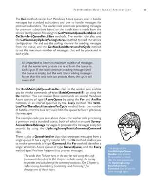 91Partitioning Multi-Tenant Applications
The Run method creates two Windows Azure queues, one to handle
messages for standard subscribers and one to handle messages for
premium subscribers. The worker role prioritizes processing messages
for premium subscribers based on the batch sizes it reads from the
service configuration file using the GetPremiumQueueBatchSize and
GetStandardQueueBatchSize methods. The worker role also uses
the GetSummaryUpdatePollingInterval method to read the service
configuration file and set the polling interval for reading messages
from the queue, and the GetMaxBatchIterationsPerCycle method
to set the maximum number of messages that will be processed in
each cycle.
It’s important to limit the maximum number of messages
that the worker role process can read from the queue in
each cycle. If the code continues reading messages until
the queue is empty, but the web role is adding messages
faster than the web role can process them, the cycle will
never end!
The BatchMultipleQueueHandler class in the worker role enables
you to invoke commands of type IBatchCommand<T> by using the
Do method. You can invoke these commands on several Windows
Azure queues of type IAzureQueue by using the For and AndFor
methods, at an interval specified by the Every method. The With-
LessThanTheseBatchIterationsPerCycle method limits the number
of batches that the task retrieves from the queue before it processes
the messages.
The example code you saw above shows the worker role processing
a premium and a standard queue, both of which transport Survey-
AnswerStoredMessage messages. It processes the messages every ten
seconds by using the UpdatingSurveyResultsSummaryCommand
class.
There is also a QueueHandler class that processes messages from a
single queue. It has a slightly simpler API; the Do method enables you
to invoke commands of type ICommand, the For method identifies a
single Windows Azure queue of type IAzureQueue, and the Every
method specifies how frequently to process messages.
The tasks that Tailspin runs in the worker role using the task
framework described in this chapter include saving the survey
responses and calculating the summary statistics. See Chapter 5,
“Maximizing Availability, Scalability, and Elasticity,” for
descriptions of these tasks.
The design of the
BatchMultipleQueue-
Handler class enables
the compiler to check
that the two queues and
the UpdatingSurvey-
ResultsSummary-
Command class all use the
same message type.
 