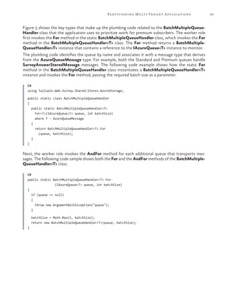 93Partitioning Multi-Tenant Applications
Figure 5 shows the key types that make up the plumbing code related to the BatchMultipleQueue-
Handler class that the application uses to prioritize work for premium subscribers. The worker role
first invokes the For method in the static BatchMultipleQueueHandler class, which invokes the For
method in the BatchMultipleQueueHandler<T> class. The For method returns a BatchMultiple-
QueueHandler<T> instance that contains a reference to the IAzureQueue<T> instance to monitor.
The plumbing code identifies the queue by name and associates it with a message type that derives
from the AzureQueueMessage type. For example, both the Standard and Premium queues handle
SurveyAnswerStoredMessage messages. The following code example shows how the static For
method in the BatchMultipleQueueHandler class instantiates a BatchMultipleQueueHandler<T>
instance and invokes the For method, passing the required batch size as a parameter.
C#
using Tailspin.Web.Survey.Shared.Stores.AzureStorage;
public static class BatchMultipleQueueHandler
{
public static BatchMultipleQueueHandler<T>
For<T>(IAzureQueue<T> queue, int batchSize)
where T : AzureQueueMessage
{
return BatchMultipleQueueHandler<T>.For
(queue, batchSize);
}
}
Next, the worker role invokes the AndFor method for each additional queue that transports mes-
sages. The following code sample shows both the For and the AndFor methods of the BatchMultiple-
QueueHandler<T> class.
C#
public static BatchMultipleQueueHandler<T> For
(IAzureQueue<T> queue, int batchSize)
{
if (queue == null)
{
throw new ArgumentNullException("queue");
}
batchSize = Math.Max(1, batchSize);
return new BatchMultipleQueueHandler<T>(queue, batchSize);
}
 