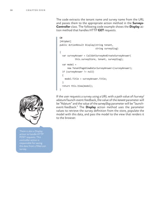 98 chapter four
The code extracts the tenant name and survey name from the URL
and passes them to the appropriate action method in the Surveys-
Controller class. The following code example shows the Display ac-
tion method that handles HTTP GET requests.
C#
[HttpGet]
public ActionResult Display(string tenant,
string surveySlug)
{
var surveyAnswer = CallGetSurveyAndCreateSurveyAnswer(
this.surveyStore, tenant, surveySlug);
var model =
new TenantPageViewData<SurveyAnswer>(surveyAnswer);
if (surveyAnswer != null)
{
model.Title = surveyAnswer.Title;
}
return this.View(model);
}
If the user requests a survey using a URL with a path value of /survey/
adatum/launch-event-feedback, the value of the tenant parameter will
be “Adatum” and the value of the surveySlug parameter will be “launch-
event-feedback.” The Display action method uses the parameter
values to retrieve the survey definition from the store, populate the
model with this data, and pass the model to the view that renders it
to the browser.
There is also a Display
action to handle HTTP
POST requests. This
controller action is
responsible for saving
the data from a filled out
survey.
 