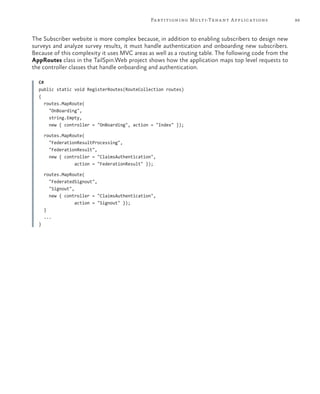99Partitioning Multi-Tenant Applications
The Subscriber website is more complex because, in addition to enabling subscribers to design new
surveys and analyze survey results, it must handle authentication and onboarding new subscribers.
Because of this complexity it uses MVC areas as well as a routing table. The following code from the
AppRoutes class in the TailSpin.Web project shows how the application maps top level requests to
the controller classes that handle onboarding and authentication.
C#
public static void RegisterRoutes(RouteCollection routes)
{
routes.MapRoute(
"OnBoarding",
string.Empty,
new { controller = "OnBoarding", action = "Index" });
routes.MapRoute(
"FederationResultProcessing",
"FederationResult",
new { controller = "ClaimsAuthentication",
action = "FederationResult" });
routes.MapRoute(
"FederatedSignout",
"Signout",
new { controller = "ClaimsAuthentication",
action = "Signout" });
}
...
}
 