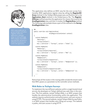 100 chapter four
The application also defines an MVC area for the core survey func-
tionality. MVC applications register areas by calling the RegisterAll-
Areas method. In the TailSpin.Web project you can find this call in the
Application_Start method in the Global.asax.cs file. The Register-
AllAreas method searches the application for classes that extend the
AreaRegistration class, and then it invokes the RegisterArea method.
The following code example shows a part of this method in the Survey-
AreaRegistration class.
C#
public override void RegisterArea(
AreaRegistrationContext context)
{
context.MapRoute(
"MySurveys",
"survey/{tenant}",
new { controller = "Surveys", action = "Index" });
context.MapRoute(
"NewSurvey",
"survey/{tenant}/newsurvey",
new { controller = "Surveys", action = "New" });
context.MapRoute(
"NewQuestion",
"survey/{tenant}/newquestion",
new { controller = "Surveys", action = "NewQuestion" });
context.MapRoute(
"AddQuestion",
"survey/{tenant}/newquestion/add",
new { controller = "Surveys", action = "AddQuestion" });
...
}
Notice how all the routes in this routing table include the tenant name
that MVC passes as a parameter to the controller action methods.
Web Roles in Tailspin Surveys
To implement the two different websites within a single hosted cloud
service, the developers at Tailspin defined two web roles in the solu-
tion. The first website, named TailSpin.Web, is an MVC project that
handles the administrative functionality within the application. This
website requires authentication and authorization, and users access it
using HTTPS. The second website, named Tailspin.Web.Survey.Public,
is an MVC project that handles users filling out surveys. This website
is public, and users access it using HTTP.
MVC areas enable you to
group multiple controllers
together within the
application, making it
easier to work with large
MVC projects. Each MVC
area typically represents a
different functional area
within the application.
 