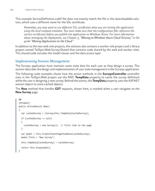 102 chapter four
This example ServiceDefinition.csdef file does not exactly match the file in the downloadable solu-
tion, which uses a different name for the SSL certificate.
Remember, you may want to use different SSL certificates when you are testing the application
using the local compute emulator. You must make sure that the configuration files reference the
correct certificates before you publish the application to Windows Azure. For more information
about managing the deployment, see Chapter 3, “Moving to Windows Azure Cloud Services,” in the
guide “Moving Applications to the Cloud.”
In addition to the two web role projects, the solution also contains a worker role project and a library
project named TailSpin.Web.Survey.Shared that contains code shared by the web and worker roles.
This shared code includes the model classes and the data access layer.
Implementing Session Management
The Surveys application must maintain some state data for each user as they design a survey. This
section describes the design and implementation of user state management in the Surveys application.
The following code examples shows how the action methods in the SurveysController controller
class in the TailSpin.Web project use the MVC TempData property to cache the survey definition
while the user is designing a new survey. Behind the scenes, the TempData property uses the ASP.NET
session object to store cached objects.
The New method that handles GET requests, shown here, is invoked when a user navigates to the
New Survey page.
C#
[HttpGet]
public ActionResult New()
{
var cachedSurvey = (Survey)this.TempData[CachedSurvey];
if (cachedSurvey == null)
{
cachedSurvey = new Survey(); // First time to the page
}
var model = this.CreateTenantPageViewData(cachedSurvey);
model.Title = "New Survey";
this.TempData[CachedSurvey] = cachedSurvey;
return this.View(model);
}
 
