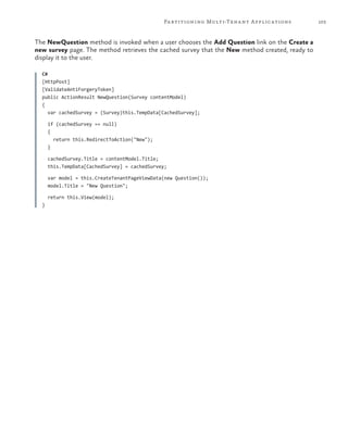 103Partitioning Multi-Tenant Applications
The NewQuestion method is invoked when a user chooses the Add Question link on the Create a
new survey page. The method retrieves the cached survey that the New method created, ready to
display it to the user.
C#
[HttpPost]
[ValidateAntiForgeryToken]
public ActionResult NewQuestion(Survey contentModel)
{
var cachedSurvey = (Survey)this.TempData[CachedSurvey];
if (cachedSurvey == null)
{
return this.RedirectToAction("New");
}
cachedSurvey.Title = contentModel.Title;
this.TempData[CachedSurvey] = cachedSurvey;
var model = this.CreateTenantPageViewData(new Question());
model.Title = "New Question";
return this.View(model);
}
 