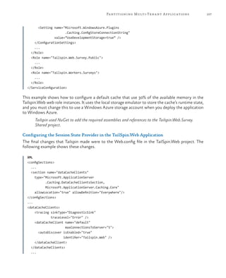 107Partitioning Multi-Tenant Applications
<Setting name="Microsoft.WindowsAzure.Plugins
.Caching.ConfigStoreConnectionString"
value=”UseDevelopmentStorage=true” />
</ConfigurationSettings>
...
</Role>
<Role name="Tailspin.Web.Survey.Public">
...
</Role>
<Role name="Tailspin.Workers.Surveys">
...
</Role>
</ServiceConfiguration>
This example shows how to configure a default cache that use 30% of the available memory in the
Tailspin.Web web role instances. It uses the local storage emulator to store the cache’s runtime state,
and you must change this to use a Windows Azure storage account when you deploy the application
to Windows Azure.
Tailspin used NuGet to add the required assemblies and references to the Tailspin.Web.Survey.
Shared project.
Configuring the Session State Provider in the TailSpin.Web Application
The final changes that Tailspin made were to the Web.config file in the TailSpin.Web project. The
following example shows these changes.
XML
<configSections>
...
<section name="dataCacheClients"
type="Microsoft.ApplicationServer
.Caching.DataCacheClientsSection,
Microsoft.ApplicationServer.Caching.Core"
allowLocation="true" allowDefinition="Everywhere"/>
</configSections>
...
<dataCacheClients>
<tracing sinkType="DiagnosticSink"
traceLevel="Error" />
<dataCacheClient name="default"
maxConnectionsToServer="5">
<autoDiscover isEnabled="true"
identifier="Tailspin.Web" />
</dataCacheClient>
</dataCacheClients>
...
 