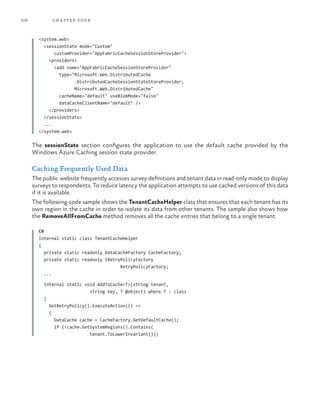 108 chapter four
<system.web>
<sessionState mode="Custom"
customProvider="AppFabricCacheSessionStoreProvider">
<providers>
<add name="AppFabricCacheSessionStoreProvider"
type="Microsoft.Web.DistributedCache
.DistributedCacheSessionStateStoreProvider,
Microsoft.Web.DistributedCache"
cacheName="default" useBlobMode="false"
dataCacheClientName="default" />
</providers>
</sessionState>
...
</system.web>
The sessionState section configures the application to use the default cache provided by the
Windows Azure Caching session state provider.
Caching Frequently Used Data
The public website frequently accesses survey definitions and tenant data in read-only mode to display
surveys to respondents. To reduce latency the application attempts to use cached versions of this data
if it is available.
The following code sample shows the TenantCacheHelper class that ensures that each tenant has its
own region in the cache in order to isolate its data from other tenants. The sample also shows how
the RemoveAllFromCache method removes all the cache entries that belong to a single tenant.
C#
internal static class TenantCacheHelper
{
private static readonly DataCacheFactory CacheFactory;
private static readonly IRetryPolicyFactory
RetryPolicyFactory;
...
internal static void AddToCache<T>(string tenant,
string key, T @object) where T : class
{
GetRetryPolicy().ExecuteAction(() =>
{
DataCache cache = CacheFactory.GetDefaultCache();
if (!cache.GetSystemRegions().Contains(
tenant.ToLowerInvariant()))
 