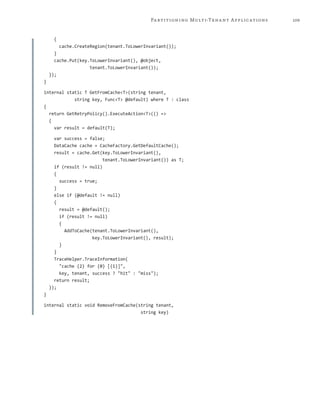 109Partitioning Multi-Tenant Applications
{
cache.CreateRegion(tenant.ToLowerInvariant());
}
cache.Put(key.ToLowerInvariant(), @object,
tenant.ToLowerInvariant());
});
}
internal static T GetFromCache<T>(string tenant,
string key, Func<T> @default) where T : class
{
return GetRetryPolicy().ExecuteAction<T>(() =>
{
var result = default(T);
var success = false;
DataCache cache = CacheFactory.GetDefaultCache();
result = cache.Get(key.ToLowerInvariant(),
tenant.ToLowerInvariant()) as T;
if (result != null)
{
success = true;
}
else if (@default != null)
{
result = @default();
if (result != null)
{
AddToCache(tenant.ToLowerInvariant(),
key.ToLowerInvariant(), result);
}
}
TraceHelper.TraceInformation(
"cache {2} for {0} [{1}]",
key, tenant, success ? "hit" : "miss");
return result;
});
}
internal static void RemoveFromCache(string tenant,
string key)
 