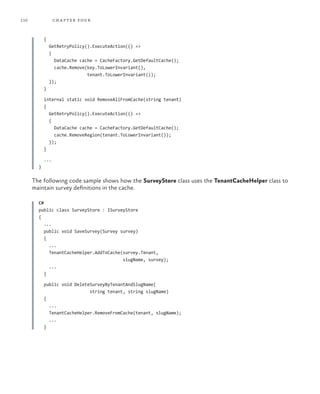 110 chapter four
{
GetRetryPolicy().ExecuteAction(() =>
{
DataCache cache = CacheFactory.GetDefaultCache();
cache.Remove(key.ToLowerInvariant(),
tenant.ToLowerInvariant());
});
}
internal static void RemoveAllFromCache(string tenant)
{
GetRetryPolicy().ExecuteAction(() =>
{
DataCache cache = CacheFactory.GetDefaultCache();
cache.RemoveRegion(tenant.ToLowerInvariant());
});
}
...
}
The following code sample shows how the SurveyStore class uses the TenantCacheHelper class to
maintain survey definitions in the cache.
C#
public class SurveyStore : ISurveyStore
{
...
public void SaveSurvey(Survey survey)
{
...
TenantCacheHelper.AddToCache(survey.Tenant,
slugName, survey);
...
}
public void DeleteSurveyByTenantAndSlugName(
string tenant, string slugName)
{
...
TenantCacheHelper.RemoveFromCache(tenant, slugName);
...
}
 