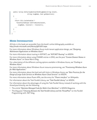 111Partitioning Multi-Tenant Applications
public Survey GetSurveyByTenantAndSlugName(string tenant,
string slugName, bool getQuestions)
{
...
return this.CacheEnabled ?
TenantCacheHelper.GetFromCache(tenant,
slugName, resolver) : resolver();
...
}
...
}
More Information
All links in this book are accessible from the book’s online bibliography available at:
http://msdn.microsoft.com/library/jj871057.aspx.
For more information about Windows Azure multi-tenant application design, see “Designing
Multitenant Applications on Windows Azure.”
For more information about routing in ASP.NET, see “ASP.NET Routing” on MSDN.
For more information about using CNAME entries in DNS, see the post “Custom Domain Names in
Windows Azure” on Steve Marx’s blog.
For a description of the different caching options available in Windows Azure, see “Caching in
Windows Azure.”
For more information about Windows Azure resource provisioning, see “Provisioning Windows Azure
for Web Applications.”
For more information about the hard and soft limits in Windows Azure, see “Best Practices for the
Design of Large-Scale Services on Windows Azure Cloud Services” on MSDN.
For more information about fluent APIs, see the entry for “Fluent interface” on Wikipedia.
For information about the Task Parallel Library, see “Task Parallel Library” on MSDN.
For information about the advantages of using the Task Parallel library instead of working with the
thread pool directly, see the following:
•	 The article “Optimize Managed Code for Multi-Core Machines” in MSDN Magazine.
•	 The blog post “Choosing Between the Task Parallel Library and the ThreadPool” on the Parallel
Programming with .NET blog.
 