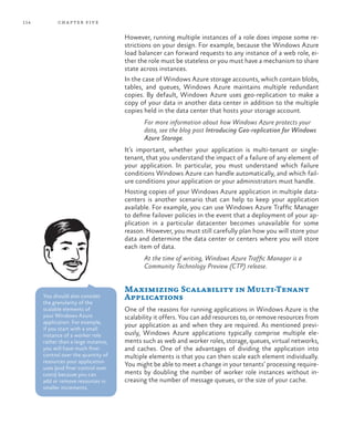 114 chapter five
However, running multiple instances of a role does impose some re-
strictions on your design. For example, because the Windows Azure
load balancer can forward requests to any instance of a web role, ei-
ther the role must be stateless or you must have a mechanism to share
state across instances.
In the case of Windows Azure storage accounts, which contain blobs,
tables, and queues, Windows Azure maintains multiple redundant
copies. By default, Windows Azure uses geo-replication to make a
copy of your data in another data center in addition to the multiple
copies held in the data center that hosts your storage account.
For more information about how Windows Azure protects your
data, see the blog post Introducing Geo-replication for Windows
Azure Storage.
It’s important, whether your application is multi-tenant or single-
tenant, that you understand the impact of a failure of any element of
your application. In particular, you must understand which failure
conditions Windows Azure can handle automatically, and which fail-
ure conditions your application or your administrators must handle.
Hosting copies of your Windows Azure application in multiple data-
centers is another scenario that can help to keep your application
available. For example, you can use Windows Azure Traffic Manager
to define failover policies in the event that a deployment of your ap-
plication in a particular datacenter becomes unavailable for some
reason. However, you must still carefully plan how you will store your
data and determine the data center or centers where you will store
each item of data.
At the time of writing, Windows Azure Traffic Manager is a
Community Technology Preview (CTP) release.
Maximizing Scalability in Multi-Tenant
Applications
One of the reasons for running applications in Windows Azure is the
scalability it offers. You can add resources to, or remove resources from
your application as and when they are required. As mentioned previ-
ously, Windows Azure applications typically comprise multiple ele-
ments such as web and worker roles, storage, queues, virtual networks,
and caches. One of the advantages of dividing the application into
multiple elements is that you can then scale each element individually.
You might be able to meet a change in your tenants’ processing require-
ments by doubling the number of worker role instances without in-
creasing the number of message queues, or the size of your cache.
You should also consider
the granularity of the
scalable elements of
your Windows Azure
application. For example,
if you start with a small
instance of a worker role
rather than a large instance,
you will have much finer
control over the quantity of
resources your application
uses (and finer control over
costs) because you can
add or remove resources in
smaller increments.
 