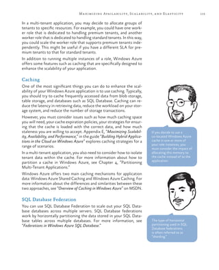 115Maximizing Availability, Scalability, and Elasticity
In a multi-tenant application, you may decide to allocate groups of
tenants to specific resources. For example, you could have one work-
er role that is dedicated to handling premium tenants, and another
worker role that is dedicated to handling standard tenants. In this way,
you could scale the worker role that supports premium tenants inde-
pendently. This might be useful if you have a different SLA for pre-
mium tenants to that for standard tenants.
In addition to running multiple instances of a role, Windows Azure
offers some features such as caching that are specifically designed to
enhance the scalability of your application.
Caching
One of the most significant things you can do to enhance the scal-
ability of your Windows Azure application is to use caching. Typically,
you should try to cache frequently accessed data from blob storage,
table storage, and databases such as SQL Database. Caching can re-
duce the latency in retrieving data, reduce the workload on your stor-
age system, and reduce the number of storage transactions.
However, you must consider issues such as how much caching space
you will need, your cache expiration policies, your strategies for ensur-
ing that the cache is loaded with the correct data, and how much
staleness you are willing to accept. Appendix E, “Maximizing Scalabil-
ity, Availability, and Performance,” in the guide “Building Hybrid Applica-
tions in the Cloud on Windows Azure” explores caching strategies for a
range of scenarios.
In a multi-tenant application, you also need to consider how to isolate
tenant data within the cache. For more information about how to
partition a cache in Windows Azure, see Chapter 4, “Partitioning
Multi-Tenant Applications.”
Windows Azure offers two main caching mechanisms for application
data: Windows Azure Shared Caching and Windows Azure Caching. For
more information about the differences and similarities between these
two approaches, see “Overview of Caching in Windows Azure” on MSDN.
SQL Database Federation
You can use SQL Database Federation to scale out your SQL Data-
base databases across multiple servers. SQL Database federations
work by horizontally partitioning the data stored in your SQL Data-
base tables across multiple databases. For more information, see
“Federations in Windows Azure SQL Database.”
If you decide to use a
co-located Windows Azure
cache in one or more of
your role instances, you
must consider the impact of
allocating this memory to
the cache instead of to the
application.
The type of horizontal
partitioning used in SQL
Database federations
is often referred to as
“sharding.”
 