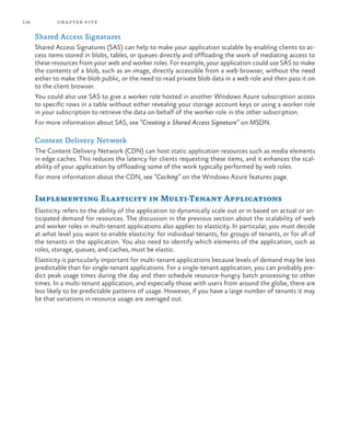 116 chapter five
Shared Access Signatures
Shared Access Signatures (SAS) can help to make your application scalable by enabling clients to ac-
cess items stored in blobs, tables, or queues directly and offloading the work of mediating access to
these resources from your web and worker roles. For example, your application could use SAS to make
the contents of a blob, such as an image, directly accessible from a web browser, without the need
either to make the blob public, or the need to read private blob data in a web role and then pass it on
to the client browser.
You could also use SAS to give a worker role hosted in another Windows Azure subscription access
to specific rows in a table without either revealing your storage account keys or using a worker role
in your subscription to retrieve the data on behalf of the worker role in the other subscription.
For more information about SAS, see “Creating a Shared Access Signature” on MSDN.
Content Delivery Network
The Content Delivery Network (CDN) can host static application resources such as media elements
in edge caches. This reduces the latency for clients requesting these items, and it enhances the scal-
ability of your application by offloading some of the work typically performed by web roles.
For more information about the CDN, see “Caching” on the Windows Azure features page.
Implementing Elasticity in Multi-Tenant Applications
Elasticity refers to the ability of the application to dynamically scale out or in based on actual or an-
ticipated demand for resources. The discussion in the previous section about the scalability of web
and worker roles in multi-tenant applications also applies to elasticity. In particular, you must decide
at what level you want to enable elasticity: for individual tenants, for groups of tenants, or for all of
the tenants in the application. You also need to identify which elements of the application, such as
roles, storage, queues, and caches, must be elastic.
Elasticity is particularly important for multi-tenant applications because levels of demand may be less
predictable than for single-tenant applications. For a single-tenant application, you can probably pre-
dict peak usage times during the day and then schedule resource-hungry batch processing to other
times. In a multi-tenant application, and especially those with users from around the globe, there are
less likely to be predictable patterns of usage. However, if you have a large number of tenants it may
be that variations in resource usage are averaged out.
 