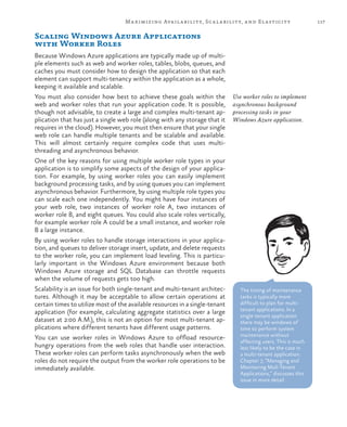 117Maximizing Availability, Scalability, and Elasticity
Scaling Windows Azure Applications
with Worker Roles
Because Windows Azure applications are typically made up of multi-
ple elements such as web and worker roles, tables, blobs, queues, and
caches you must consider how to design the application so that each
element can support multi-tenancy within the application as a whole,
keeping it available and scalable.
You must also consider how best to achieve these goals within the
web and worker roles that run your application code. It is possible,
though not advisable, to create a large and complex multi-tenant ap-
plication that has just a single web role (along with any storage that it
requires in the cloud). However, you must then ensure that your single
web role can handle multiple tenants and be scalable and available.
This will almost certainly require complex code that uses multi-
threading and asynchronous behavior.
One of the key reasons for using multiple worker role types in your
application is to simplify some aspects of the design of your applica-
tion. For example, by using worker roles you can easily implement
background processing tasks, and by using queues you can implement
asynchronous behavior. Furthermore, by using multiple role types you
can scale each one independently. You might have four instances of
your web role, two instances of worker role A, two instances of
worker role B, and eight queues. You could also scale roles vertically,
for example worker role A could be a small instance, and worker role
B a large instance.
By using worker roles to handle storage interactions in your applica-
tion, and queues to deliver storage insert, update, and delete requests
to the worker role, you can implement load leveling. This is particu-
larly important in the Windows Azure environment because both
Windows Azure storage and SQL Database can throttle requests
when the volume of requests gets too high.
Scalability is an issue for both single-tenant and multi-tenant architec-
tures. Although it may be acceptable to allow certain operations at
certain times to utilize most of the available resources in a single-tenant
application (for example, calculating aggregate statistics over a large
dataset at 2:00 A.M.), this is not an option for most multi-tenant ap-
plications where different tenants have different usage patterns.
You can use worker roles in Windows Azure to offload resource-
hungry operations from the web roles that handle user interaction.
These worker roles can perform tasks asynchronously when the web
roles do not require the output from the worker role operations to be
immediately available.
Use worker roles to implement
asynchronous background
processing tasks in your
Windows Azure application.
The timing of maintenance
tasks is typically more
difficult to plan for multi-
tenant applications. In a
single-tenant application
there may be windows of
time to perform system
maintenance without
affecting users. This is much
less likely to be the case in
a multi-tenant application.
Chapter 7, “Managing and
Monitoring Muli-Tenant
Applications,” discusses this
issue in more detail.
 