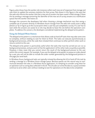 128 chapter five
Figure 4 also shows how the worker role instances collect each new set of responses from storage and
uses them to update the summary statistics for that survey. Not shown in this figure is the way that
the web role informs the worker role that a new set of answers has been saved in blob storage. It does
this by sending a message containing the identifier of the new set of survey answers to a notification
queue that the worker role listens on.
Amongst the concerns the developers had when choosing a storage mechanism was that saving a
complete set of answers directly to Windows Azure storage from the web role could cause a delay
(shown as Tp in Figure 4) at the crucial point when a user has just completed a survey. If a user has to
wait while the answers are saved, he or she may decide to leave the site before the operation com-
pletes. To address this concern, the developers considered implementing the delayed write pattern.
Using the Delayed Write Pattern
The delayed write pattern is a mechanism that allows code to hand off tasks that may take some time
to complete, without needing to wait for them to finish. The tasks can execute asynchronously as
background processes, while the code that initiated them continues to other perform other work or
returns control to the user.
The delayed write pattern is particularly useful when the tasks that must be carried out can run as
background processes, and you want to free the application’s UI for other tasks as quickly as possible.
However, it does mean that you cannot return the result of the background process to the user
within the current request. For example, if you use the delayed write pattern to queue an order placed
by a user, you will not be able to include the order number generated by the background process in
the page you send back.
In Windows Azure, background tasks are typically initiated by allowing the UI to hand off the task by
sending a message to a Windows Azure storage queue. Because queues are the natural way to com-
municate between the roles in a Windows Azure application, it’s tempting to consider using them for
an operation such as saving data collected in the UI. The UI code can write the data to a queue and then
continue to serve other users without needing to wait for operations on the data to be completed.
 