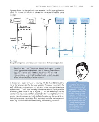 129Maximizing Availability, Scalability, and Elasticity
Figure 5 shows the delayed write pattern that the Surveys application
could use to save the results of a filled out survey to Windows Azure
storage.
Tp
Browser
Complete
answers
Get survey
Survey
website
Worker Storage
Get
Store
Update
Post
Thank You !!
Queue
Statistics
Figure 5
Delayed write pattern for saving survey responses in the Surveys application
Based on tests that Tailspin performed, writing to a queue
takes approximately the same time as writing to blob stor-
age, and so there is no additional overhead for the web
role compared to saving the data directly to blob storage
when using the delayed write pattern.
In this scenario a user browses to a survey, fills it out, and then submits
his or her answers to the Surveys website. The code running in the
web role instance puts the survey answers into a message on a queue
and returns a “Thank you” message to the user as quickly as possible,
minimizing the value of Tp in Figure 5. One or more tasks in the
worker role instances are then responsible for reading the survey re-
sponse from the queue, saving it to Windows Azure storage, and up-
dating the summary statistics. This operation must be idempotent to
avoid any possibility of double counting and skewing the results.
Surveys is a “geo-aware”
application. For example, a
European company might
want to run a survey in the
U.S. but analyze the data
locally in Europe; it could
use a copy of the Surveys
website and queues running
in a datacenter in the U.S.,
and use worker roles and
a storage account hosted
in a datacenter in Europe.
Moving data between
data centers will incur
bandwidth costs.
 