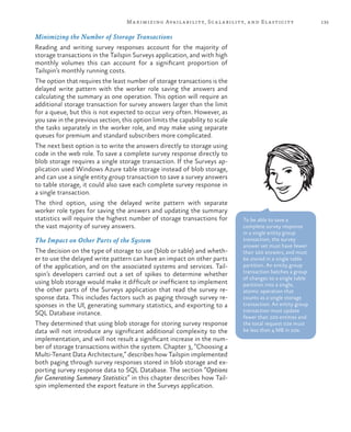 135Maximizing Availability, Scalability, and Elasticity
Minimizing the Number of Storage Transactions
Reading and writing survey responses account for the majority of
storage transactions in the Tailspin Surveys application, and with high
monthly volumes this can account for a significant proportion of
Tailspin’s monthly running costs.
The option that requires the least number of storage transactions is the
delayed write pattern with the worker role saving the answers and
calculating the summary as one operation. This option will require an
additional storage transaction for survey answers larger than the limit
for a queue, but this is not expected to occur very often. However, as
you saw in the previous section, this option limits the capability to scale
the tasks separately in the worker role, and may make using separate
queues for premium and standard subscribers more complicated.
The next best option is to write the answers directly to storage using
code in the web role. To save a complete survey response directly to
blob storage requires a single storage transaction. If the Surveys ap-
plication used Windows Azure table storage instead of blob storage,
and can use a single entity group transaction to save a survey answers
to table storage, it could also save each complete survey response in
a single transaction.
The third option, using the delayed write pattern with separate
worker role types for saving the answers and updating the summary
statistics will require the highest number of storage transactions for
the vast majority of survey answers.
The Impact on Other Parts of the System
The decision on the type of storage to use (blob or table) and wheth-
er to use the delayed write pattern can have an impact on other parts
of the application, and on the associated systems and services. Tail-
spin’s developers carried out a set of spikes to determine whether
using blob storage would make it difficult or inefficient to implement
the other parts of the Surveys application that read the survey re-
sponse data. This includes factors such as paging through survey re-
sponses in the UI, generating summary statistics, and exporting to a
SQL Database instance.
They determined that using blob storage for storing survey response
data will not introduce any significant additional complexity to the
implementation, and will not result a significant increase in the num-
ber of storage transactions within the system. Chapter 3, “Choosing a
Multi-Tenant Data Architecture,” describes how Tailspin implemented
both paging through survey responses stored in blob storage and ex-
porting survey response data to SQL Database. The section “Options
for Generating Summary Statistics” in this chapter describes how Tail-
spin implemented the export feature in the Surveys application.
To be able to save a
complete survey response
in a single entity group
transaction, the survey
answer set must have fewer
than 100 answers, and must
be stored in a single table
partition. An entity group
transaction batches a group
of changes to a single table
partition into a single,
atomic operation that
counts as a single storage
transaction. An entity group
transaction must update
fewer than 100 entities and
the total request size must
be less than 4 MB in size.
 