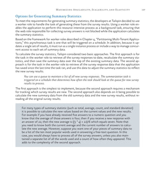 137Maximizing Availability, Scalability, and Elasticity
Options for Generating Summary Statistics
To meet the requirements for generating summary statistics, the developers at Tailspin decided to use
a worker role to handle the task of generating these from the survey results. Using a worker role en-
ables the application to perform this resource intensive process as a background task, ensuring that
the web role responsible for collecting survey answers is not blocked while the application calculates
the summary statistics.
Based on the framework for worker roles described in Chapter 4, “Partitioning Multi-Tenant Applica-
tions,” this asynchronous task is one that will be triggered on a schedule. In addition, because it up-
dates a single set of results, it must run as a single instance process or include a way to manage concur-
rent access to each set of summary data.
To calculate the survey statistics, Tailspin considered two basic approaches. The first approach is for
the task in the worker role to retrieve all the survey responses to date, recalculate the summary sta-
tistics, and then save the summary data over the top of the existing summary data. The second ap-
proach is for the task in the worker role to retrieve all the survey response data that the application
has saved since the last time the task ran, and use this data to adjust the summary statistics to reflect
the new survey results.
You can use a queue to maintain a list of all new survey responses. The summarization task is
triggered on a schedule that determines how often the task should look at the queue for new survey
results to process.
The first approach is the simplest to implement, because the second approach requires a mechanism
for tracking which survey results are new. The second approach also depends on it being possible to
calculate the new summary data from the old summary data and the new survey results, without re-
reading all the original survey results.
For many types of summary statistic (such as total, average, count, and standard deviation)
it is possible to calculate the new values based on the current values and the new results.
For example if you have already received five answers to a numeric question and you
know that the average of those answers is four, then if you receive a new response with
an answer of 22, then the new average is ((5 * 4) + 22)/6 which equals seven. Note that
you need to know both the current average and the current number of answers to calcu-
late the new average. However, suppose you want one of your pieces of summary data to
be a list of the ten most popular words used in answering a free-text question. In this
case, you would always have to process all of the survey answers, unless you also main-
tained a separate list of all the words used and a count of how often they appeared. This
adds to the complexity of the second approach.
 