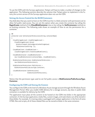 141Maximizing Availability, Scalability, and Elasticity
To use the CDN with the Surveys application, Tailspin will have to make a number of changes to the
application. The following sections describe the solution that Tailspin plans to implement in the fu-
ture; the current version of the Surveys application does not use the CDN.
Setting the Access Control for the BLOB Containers
Any blob data that you want to host on the CDN must be in a blob container with permissions set to
allow full public read access. You can set this option when you create the container by calling the
BeginCreate method of the CloudBlobContainer class or by calling the SetPermissions method on
an existing container. The following code shows an example of how to set the permissions for a
container.
C#
protected void SetContainerPermissions(String containerName)
{
CloudStorageAccount cloudStorageAccount =
CloudStorageAccount.Parse(
RoleEnvironment.GetConfigurationSettingValue(
"DataConnectionString "));
CloudBlobClient cloudBlobClient =
cloudStorageAccount.CreateCloudBlobClient();
CloudBlobContainer cloudBlobContainer =
new CloudBlobContainer(containerName, cloudBlobClient);
BlobContainerPermissions blobContainerPermissions =
new BlobContainerPermissions();
blobContainerPermissions.PublicAccess =
BlobContainerPublicAccessType.Container;
cloudBlobContainer.SetPermissions(
blobContainerPermissions);
}
Notice that the permission type used to set full public access is BlobContainerPublicAccessType.
Container.
Configuring the CDN and Storing the Content
You configure the CDN at the level of a Windows Azure storage account through the Windows Azure
Management Portal. After you enable CDN delivery for a storage account, any data in public blob
containers is available for delivery by the CDN.
The application must place all the content to be hosted on the CDN into blobs in the appropriate
containers. In the Surveys application, media files, custom images, and style sheets can all be stored in
these blobs. For example, if a training video is packaged with a player application in the form of some
HTML files and scripts, all of these related files can be stored as blobs in the same container.
 