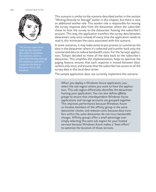 146 chapter five
This scenario is similar to the scenario described earlier in the section
“Writing Directly to Storage” earlier in this chapter, but there is now
an additional worker role. This worker role is responsible for moving
the survey response data from the datacenter where the subscriber
chose to host the survey to the datacenter hosting the subscriber’s
account. This way, the application transfers the survey data between
datacenters only once instead of every time the application needs to
read it; this minimizes the costs associated with this scenario.
In some scenarios, it may make sense to pre-process or summarize the
data in the datacenter where it’s collected and transfer back only the
summarized data to reduce bandwidth costs. For the Surveys applica-
tion, Tailspin decided to move all the data back to the subscriber’s
datacenter. This simplifies the implementation, helps to optimize the
paging feature, ensures that each response is moved between data-
centers only once, and ensures that the subscriber has access to all the
survey data in the local data center.
The sample application does not currently implement this scenario.
When you deploy a Windows Azure application, you
select the sub-region where you want to host the applica-
tion. This sub-region effectively identifies the datacenter
hosting your application. You can also define affinity
groups to ensure that interdependent Windows Azure
applications and storage accounts are grouped together.
This improves performance because Windows Azure
co-locates members of the affinity group in the same
datacenter cluster, and reduces costs because data trans-
fers within the same datacenter do not incur bandwidth
charges. Affinity groups offer a small advantage over
simply selecting the same sub-region for your hosted
services because Windows Azure makes a “best effort”
to optimize the location of those services.
The Surveys application
reads survey response
data when it calculates
the statistics, when a
subscriber browses through
the responses, and when
it exports the data to
Windows Azure SQL
Database.
 