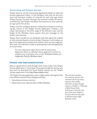 147Maximizing Availability, Scalability, and Elasticity
Autoscaling and Tailspin Surveys
Tailspin plans to use the Autoscaling Application Block to make the
Surveys application elastic. It will configure rules that set the mini-
mum and maximum number of instances for each role type within
Tailspin Surveys. For each role type, the minimum number of instanc-
es will be five, and Tailspin will adjust the maximum as more subscrib-
ers sign up for the service.
Tailspin will also configure dynamic scaling that is based on monitor-
ing key metrics in the Tailspin Surveys application. Initially, it will
create rules based on the CPU usage of the different roles and the
length of the Windows Azure queues that pass messages to the
worker role instances.
Tailspin does not plan to use scheduled rules that adjust the number
of role instances based on time and date. However, it will analyze us-
age of the application to determine whether there are any usage pat-
terns that it can identify in order to preemptively scale the application
at certain times.
For more information about how to add the Autoscaling
Application Block to a Windows Azure application and how to
configure your autoscaling rules, see the “Enterprise Library 5.0
Integration Pack for Windows Azure.”
Inside the Implementation
Now is a good time to walk through some of the code in the Tailspin
Surveys application in more detail. As you go through this section you
may want to download the Visual Studio solution for the Tailspin
Surveys application from http://wag.codeplex.com/.
The Tailspin Surveys application uses a single worker role type to host
two different asynchronous background tasks:
•	 Calculating summary statistics.
•	 Exporting survey response data to SQL Database.
The task that calculates
the summary statistics also
maintains the list of survey
responses that enables
subscribers to page through
responses. Chapter 3, “Choosing
a Multi-Tenant Data
Architecture,” describes this
part of the task. Chapter 3
also describes how the export
to Windows Azure SQL
Database works.
 